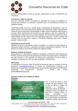 Conselho Nacional do Café – CNC
SCN Quadra 01, Bl. “C”, Ed. Brasília Trade Center, 11º andar, sala 1.101 - CEP 70711-902 – Brasília (DF)
Assessoria de Comunicação: (61) 3226-2269 / 8114-6632
E-mail: imprensa@cncafe.com.br / www.twitter.com/pauloandreck
gramas e acompanhadas da ficha de inscrição, apresentadas no setor de Atendimento da
cooperativa.
Conectando a origem ao mercado
Uma das motivações também encontradas na realização do Concurso foi estabelecer a
conexão entre o produtor e o comprador e, pensando nisso, um dos atrativos da iniciativa é a
realização do leilão.
“Certamente o leilão se torna um atrativo devido à possibilidade de potencializar o valor do
prêmio recebido, bem como pela gama de clientes que a Expocaccer mantém relacionamento
comercial e que já confirmaram sua participação no leilão, sendo compradores internacionais e
nacionais. Serão classificadas cinco amostras de cada categoria e três irão a julgamento. A
quantidade para venda será de cinco sacas preparadas dos três primeiros lugares com lance
mínimo definido em R$ 1.500,00 (Hum mil e quinhentos reais) para o primeiro colocado, R$
1.000,00 (Hum mil reais) para o segundo e R$ 800,00 (Oitocentos reais) para o terceiro
colocado”, destaca a trader.
Valorização em grande escala
Sabedora de que um café especial envolve um trabalho e um cuidado de várias pessoas, a
Expocaccer também premiará o colaborador da fazenda responsável por preparar o lote de
café que se classificar nas primeiras posições das categorias citadas.
Destaque na Edição do Produtor
Dando sequência à valorização do trabalho do cooperado, a Dulcerrado Cafés Especiais do
Produtor comprará uma saca do lote ganhador para realizar uma edição especial. “Acreditamos
que este concurso é uma conversão de esforços para valorizarmos, de forma direta, a
qualidade, já conhecida, dos cafés de nossos cooperados”, finaliza Sandra.
Informações
O regulamento do Concurso Cafés Campeões da Expocaccer pode ser acessado no site da
Expocaccer: www.expocaccer.com.br ou retirado nos Departamentos Comercial e de
Atendimento da cooperativa. As dúvidas podem ser esclarecidas pelo telefone (34) 3839-9300,
diretamente no Departamento Comercial e também pelo e-mail:
comercial@expocaccer.com.br.
Coopama inaugura nova Unidade em Alfenas
WEspanha
07/08/2017
Com 73 anos de história e forte
atuação junto aos produtores rurais
do Sul de Minas e órgãos do
segmento, a Coopama –
Cooperativa Agrária de Machado –,
inaugurará no dia 10 de agosto sua
nova filial, a Unidade Alfenas. A
cidade universitária com
aproximadamente 80 mil habitantes,
tem na agropecuária, principalmente
a cafeeira e cereais, suas principais
 