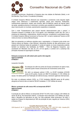 Conselho Nacional do Café – CNC
SCN Quadra 01, Bl. “C”, Ed. Brasília Trade Center, 11º andar, sala 1.101 - CEP 70711-902 – Brasília (DF)
Assessoria de Comunicação: (61) 3226-2269 / 8114-6632
E-mail: imprensa@cncafe.com.br / www.twitter.com/pauloandreck
atividades econômicas. Atualmente a Coopama atua nas cidades de Machado (Sede), e em
Elói Mendes, Poço Fundo e Turvolândia (Unidades).
A Unidade Coopama Alfenas oferecerá aos cooperados e produtores rurais daquela região
artigos como defensivos e implementos agrícolas, peças para máquinas, fertilizantes,
medicamentos veterinários, rações, sais minerais, além de telefonia, planos de internet, plano
de saúde, assistência técnica e nutricional e convênio para assistência veterinária. O objetivo é
atuar mais de perto no município, aproximando cooperativa e cooperado.
Com o mote “Cooperativismo para crescer levando desenvolvimento para o campo”, a
Coopama inaugura a Unidade no dia 10 de agosto, com solenidade a partir das 16h, com a
presença de cooperados, colaboradores, diretoria executiva, conselheiros e autoridades locais.
A Unidade Coopama Alfenas funcionará na Rua Iput, 667, no bairro residencial Teixeira (a 400
metros do trevo na rodovia Alfenas/Areado).
Além de apresentar as melhores soluções para o agronegócio, a Coopama conta ainda com
Fábrica própria de Rações e Sais Minerais, oferecendo produtos de alta performance e que
passam por criteriosos testes de qualidade. E, ainda em agosto, os novos cooperados poderão
também se beneficiar das facilidades da FENEC – Feira de Negócios Coopama-, que
acontecerá em Machado nos dias 22, 23 e 24 de agosto, e contará com a presença das
principais empresas do agronegócio do Brasil.
Estoques europeus de café sobem pelo quarto mês seguido
Agência SAFRAS
07/08/2017
Lessandro Carvalho
Os estoques de café nos portos da Europa aumentaram em abril e maio,
somando quatro meses consecutivos de incrementos contra 2016.
Em abril, os estoques subiram 3,78%, ou 25.097 toneladas (418.283
sacas de 60 quilos), ficando em 668.716 toneladas (11,145 milhões de
sacas). Os dados partem da Federação de Café da Europa, noticiaram agências internacionais.
Em maio, os estoques subiram 2,52%, ou 17.331 toneladas (288.850 sacas de 60 quilos),
atingindo ao final do mês um total de 706.047 toneladas (11,767 milhões de sacas).
México: produção de café cresce 44% na temporada 2016/17
Agência Estado
07/08/2017
A produção de café do México na temporada 2016/17 foi 44% maior e atingiu 3,39 milhões de
sacas de 60 kg. Na temporada anterior, a produção havia alcançado 2,35 milhões de sacas,
disse o Ministério de Agricultura do país, em nota publicada nesta quinta-feira. Do total, o
estado de Chiapas foi responsável por 39% da produção do país, seguido por Veracruz (30%)
e Oaxaca (13%).
 