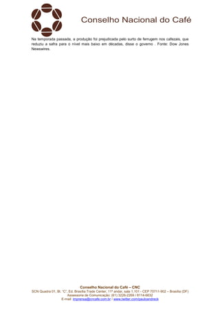 Conselho Nacional do Café – CNC
SCN Quadra 01, Bl. “C”, Ed. Brasília Trade Center, 11º andar, sala 1.101 - CEP 70711-902 – Brasília (DF)
Assessoria de Comunicação: (61) 3226-2269 / 8114-6632
E-mail: imprensa@cncafe.com.br / www.twitter.com/pauloandreck
Na temporada passada, a produção foi prejudicada pelo surto de ferrugem nos cafezais, que
reduziu a safra para o nível mais baixo em décadas, disse o governo . Fonte: Dow Jones
Newswires.
 