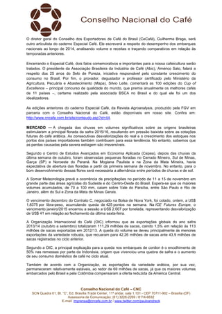 O diretor geral do Conselho dos Exportadores de Café do Brasil (CeCafé), Guilherme Braga, será 
outro articulista do caderno Especial Café. Ele escreverá a respeito do desempenho dos embarques 
nacionais ao longo de 2014, analisando volume e receitas e traçando comparativos em relação às 
temporadas anteriores. 
Encerrando o Especial Café, dois fatos comemorativos e importantes para a nossa cafeicultura serão 
tratados. O presidente da Associação Brasileira da Indústria de Café (Abic), Américo Sato, falará a 
respeito dos 25 anos do Selo de Pureza, iniciativa responsável pelo constante crescimento do 
consumo no Brasil. Por fim, o provador, degustador e professor certificado pelo Ministério da 
Agricultura, Pecuária e Abastecimento (Mapa), Silvio Leite, comentará as 100 edições do Cup of 
Excellence – principal concurso de qualidade do mundo, que premia anualmente os melhores cafés 
de 11 países –, certame realizado pela associada BSCA no Brasil e do qual ele foi um dos 
idealizadores. 
As edições anteriores do caderno Especial Café, da Revista Agroanalysis, produzido pela FGV em 
parceria com o Conselho Nacional do Café, estão disponíveis em nosso site. Confira em: 
http://www.cncafe.com.br/site/conteudo.asp?id=44. 
MERCADO — A chegada das chuvas em volumes significativos sobre as origens brasileiras 
estimularam a principal florada da safra 2015/16, resultando em pressão baixista sobre as cotações 
futuras do café arábica. As consecutivas desvalorizações do real e o crescimento dos estoques nos 
portos dos países importadores também contribuem para essa tendência. No entanto, sabemos que 
as perdas causadas pela severa estiagem são irreversíveis. 
Segundo o Centro de Estudos Avançados em Economia Aplicada (Cepea), depois das chuvas da 
última semana de outubro, foram observadas pequenas floradas no Cerrado Mineiro, Sul de Minas, 
Garça (SP) e Noroeste do Paraná. Na Mogiana Paulista e na Zona da Mata Mineira, havia 
expectativa de abertura das floradas a partir da primeira semana de novembro. No entanto, para o 
bom desenvolvimento dessas flores será necessária a alternância entre períodos de chuvas e de sol. 
A Somar Meteorologia prevê a ocorrência de precipitações no período de 11 a 15 de novembro em 
grande parte das áreas agrícolas do Sudeste e do Centro-Oeste do Brasil. Espera-se que os maiores 
volumes acumulados, de 70 a 100 mm, caiam sobre Vale do Paraíba, entre São Paulo e Rio de 
Janeiro, além do Sul e Zona da Mata de Minas Gerais. 
O vencimento dezembro do Contrato C, negociado na Bolsa de Nova York, foi cotado, ontem, a US$ 
1,8375 por libra-peso, acumulando queda de 425 pontos na semana. Na ICE Futures Europe, o 
vencimento janeiro/2015 encerrou a sessão a US$ 2.007 por tonelada, representando desvalorização 
de US$ 41 em relação ao fechamento da última sexta-feira. 
A Organização Internacional do Café (OIC) informou que as exportações globais do ano safra 
2013/14 (outubro a setembro) totalizaram 111,29 milhões de sacas, caindo 1,5% em relação às 113 
milhões de sacas exportadas em 2012/13. A queda do volume se deveu principalmente às menores 
exportações da variedade robusta, que recuaram para 42,26 milhões de sacas ante 43,9 milhões de 
sacas registradas no ciclo anterior. 
Segundo a OIC, a principal explicação para a queda nos embarques de conilon é o encolhimento de 
50% nas remessas por parte da Indonésia, origem que vivenciou uma quebra de safra e o aumento 
de seu consumo doméstico de café no ciclo atual. 
Também de acordo com a Organização, as exportações da variedade arábica, por sua vez, 
permaneceram relativamente estáveis, ao redor de 69 milhões de sacas, já que os maiores volumes 
embarcados pelo Brasil e pela Colômbia compensaram a oferta reduzida da América Central. 
Conselho Nacional do Café – CNC 
SCN Quadra 01, Bl. “C”, Ed. Brasília Trade Center, 11º andar, sala 1.101 - CEP 70711-902 – Brasília (DF) 
Assessoria de Comunicação: (61) 3226-2269 / 8114-6632 
E-mail: imprensa@cncafe.com.br / www.twitter.com/pauloandreck 
 