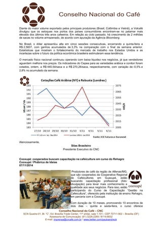 Diante do maior volume exportado pelos principais produtores (Brasil, Colômbia e Vietnã), a Volcafé 
divulgou que os estoques nos portos dos países consumidores encontram-se no patamar mais 
elevado dos últimos três anos cafeeiros. Em relação ao ciclo passado, há crescimento de 2 milhões 
de sacas no volume armazenado, de acordo com apuração da Agência Bloomberg. 
No Brasil, o dólar apresentou alta em cinco sessões consecutivas, encerrando a quinta-feira a 
R$ 2,5607, com ganhos acumulados de 3,3% na comparação com o final da semana anterior. 
Estatísticas que mostram o fortalecimento do mercado de trabalho nos Estados Unidos e as 
incertezas sobre o futuro da política econômica brasileira estimularam essa tendência. 
O mercado físico nacional continuou operando com baixa liquidez nos negócios, já que vendedores 
aguardam melhora nos preços. Os indicadores do Cepea para as variedades arábica e conilon foram 
cotados, ontem, a R$ 440,54/saca e a R$ 270,26/saca, respectivamente, com variação de -0,5% e 
2,8% no acumulado da semana. 
Conselho Nacional do Café – CNC 
SCN Quadra 01, Bl. “C”, Ed. Brasília Trade Center, 11º andar, sala 1.101 - CEP 70711-902 – Brasília (DF) 
Assessoria de Comunicação: (61) 3226-2269 / 8114-6632 
E-mail: imprensa@cncafe.com.br / www.twitter.com/pauloandreck 
Atenciosamente, 
Silas Brasileiro 
Presidente Executivo do CNC 
Cooxupé: cooperados buscam capacitação na cafeicultura em curso do Rehagro 
Cooxupé / Phábrica de Ideias 
07/11/2014 
Produtores de café da região de Alfenas/MG, 
que são cooperados da Cooperativa Regional 
de Cafeicultores em Guaxupé, estão 
buscando capacitação profissional (foto: 
divulgação) para levar mais conhecimento e 
qualidade aos seus negócios. Para isso, estão 
participando do Curso de Capacitação “Gestão na 
Cafeicultura”, oferecido pela instituição de ensino Rehagro, 
em parceria com a Cooxupé. 
Com duração de 10 meses, promovendo 10 encontros de 
dois dias – quinta e sexta-feira, o curso oferece 
 