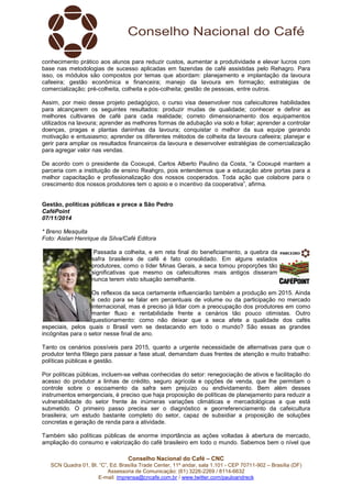conhecimento prático aos alunos para reduzir custos, aumentar a produtividade e elevar lucros com 
base nas metodologias de sucesso aplicadas em fazendas de café assistidas pelo Rehagro. Para 
isso, os módulos são compostos por temas que abordam: planejamento e implantação da lavoura 
cafeeira; gestão econômica e financeira; manejo da lavoura em formação; estratégias de 
comercialização; pré-colheita, colheita e pós-colheita; gestão de pessoas, entre outros. 
Assim, por meio desse projeto pedagógico, o curso visa desenvolver nos cafeicultores habilidades 
para alcançarem os seguintes resultados: produzir mudas de qualidade; conhecer e definir as 
melhores cultivares de café para cada realidade; correto dimensionamento dos equipamentos 
utilizados na lavoura; aprender as melhores formas de adubação via solo e foliar; aprender a controlar 
doenças, pragas e plantas daninhas da lavoura; conquistar o melhor da sua equipe gerando 
motivação e entusiasmo; aprender os diferentes métodos de colheita da lavoura cafeeira; planejar e 
gerir para ampliar os resultados financeiros da lavoura e desenvolver estratégias de comercialização 
para agregar valor nas vendas. 
De acordo com o presidente da Cooxupé, Carlos Alberto Paulino da Costa, “a Cooxupé mantem a 
parceria com a instituição de ensino Reahgro, pois entendemos que a educação abre portas para a 
melhor capacitação e profissionalização dos nossos cooperados. Toda ação que colabore para o 
crescimento dos nossos produtores tem o apoio e o incentivo da cooperativa”, afirma. 
Gestão, políticas públicas e prece a São Pedro 
CaféPoint 
07/11/2014 
* Breno Mesquita 
Foto: Aislan Henrique da Silva/Café Editora 
Passada a colheita, e em reta final do beneficiamento, a quebra da 
safra brasileira de café é fato consolidado. Em alguns estados 
produtores, como o líder Minas Gerais, a seca tomou proporções tão 
significativas que mesmo os cafeicultores mais antigos disseram 
nunca terem visto situação semelhante. 
Os reflexos da seca certamente influenciarão também a produção em 2015. Ainda 
é cedo para se falar em percentuais de volume ou da participação no mercado 
internacional, mas é preciso já lidar com a preocupação dos produtores em como 
manter fluxo e rentabilidade frente a cenários tão pouco otimistas. Outro 
questionamento: como não deixar que a seca afete a qualidade dos cafés 
especiais, pelos quais o Brasil vem se destacando em todo o mundo? São essas as grandes 
incógnitas para o setor nesse final de ano. 
Tanto os cenários possíveis para 2015, quanto a urgente necessidade de alternativas para que o 
produtor tenha fôlego para passar a fase atual, demandam duas frentes de atenção e muito trabalho: 
políticas públicas e gestão. 
Por políticas públicas, incluem-se velhas conhecidas do setor: renegociação de ativos e facilitação do 
acesso do produtor a linhas de crédito, seguro agrícola e opções de venda, que lhe permitam o 
controle sobre o escoamento da safra sem prejuízo ou endividamento. Bem além desses 
instrumentos emergenciais, é preciso que haja proposição de políticas de planejamento para reduzir a 
vulnerabilidade do setor frente às inúmeras variações climáticas e mercadológicas a que está 
submetido. O primeiro passo precisa ser o diagnóstico e georreferenciamento da cafeicultura 
brasileira; um estudo bastante completo do setor, capaz de subsidiar a proposição de soluções 
concretas e geração de renda para a atividade. 
Também são políticas públicas de enorme importância as ações voltadas à abertura de mercado, 
ampliação do consumo e valorização do café brasileiro em todo o mundo. Sabemos bem o nível que 
Conselho Nacional do Café – CNC 
SCN Quadra 01, Bl. “C”, Ed. Brasília Trade Center, 11º andar, sala 1.101 - CEP 70711-902 – Brasília (DF) 
Assessoria de Comunicação: (61) 3226-2269 / 8114-6632 
E-mail: imprensa@cncafe.com.br / www.twitter.com/pauloandreck 
 