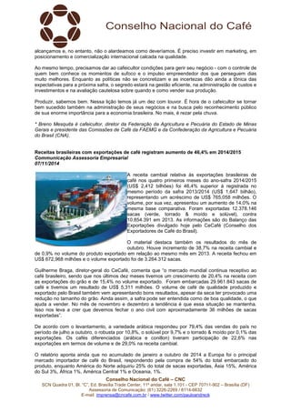 alcançamos e, no entanto, não o alardeamos como deveríamos. É preciso investir em marketing, em 
posicionamento e comercialização internacional calcada na qualidade. 
Ao mesmo tempo, precisamos dar ao cafeicultor condições para gerir seu negócio - com o controle de 
quem bem conhece os momentos de sufoco e o impulso empreendedor dos que perseguem dias 
muito melhores. Enquanto as políticas não se concretizam e as incertezas dão ainda a tônica das 
expectativas para a próxima safra, o segredo estará na gestão eficiente, na administração de custos e 
investimentos e na avaliação cautelosa sobre quando e como vender sua produção. 
Produzir, sabemos bem. Nessa lição temos já um dez com louvor. É hora de o cafeicultor se tornar 
bem sucedido também na administração de seus negócios e na busca pelo reconhecimento público 
de sua enorme importância para a economia brasileira. No mais, é rezar pela chuva. 
* Breno Mesquita é cafeicultor, diretor da Federação da Agricultura e Pecuária do Estado de Minas 
Gerais e presidente das Comissões de Café da FAEMG e da Confederação da Agricultura e Pecuária 
do Brasil (CNA). 
Receitas brasileiras com exportações de café registram aumento de 46,4% em 2014/2015 
Communicação Assessoria Empresarial 
07/11/2014 
A receita cambial relativa às exportações brasileiras de 
café nos quatro primeiros meses do ano-safra 2014/2015 
(US$ 2,412 bilhões) foi 46,4% superior à registrada no 
mesmo período da safra 2013/2014 (US$ 1,647 bilhão), 
representando um acréscimo de US$ 765,058 milhões. O 
volume, por sua vez, apresentou um aumento de 14,0% na 
mesma base comparativa. Foram exportadas 12.378.146 
sacas (verde, torrado & moído e solúvel), contra 
10.854.391 em 2013. As informações são do Balanço das 
Exportações divulgado hoje pelo CeCafé (Conselho dos 
Exportadores de Café do Brasil). 
O material destaca também os resultados do mês de 
outubro. Houve incremento de 38,7% na receita cambial e 
de 0,9% no volume do produto exportado em relação ao mesmo mês em 2013. A receita fechou em 
US$ 672,968 milhões e o volume exportado foi de 3.264.312 sacas. 
Guilherme Braga, diretor-geral do CeCafé, comenta que “o mercado mundial continua receptivo ao 
café brasileiro, sendo que nos últimos dez meses tivemos um crescimento de 20,4% na receita com 
as exportações do grão e de 15,4% no volume exportado. Foram embarcadas 29.961.843 sacas de 
café e tivemos um resultado de US$ 5,311 milhões. O volume de café de qualidade produzido e 
exportado pelo Brasil também vem apresentando bons resultados, apesar da seca ter provocado uma 
redução no tamanho do grão. Ainda assim, a safra pode ser entendida como de boa qualidade, o que 
ajuda a vender. No mês de novembro e dezembro a tendência é que essa situação se mantenha. 
Isso nos leva a crer que devemos fechar o ano civil com aproximadamente 36 milhões de sacas 
exportadas”. 
De acordo com o levantamento, a variedade arábica respondeu por 79,4% das vendas do país no 
período de julho a outubro, o robusta por 10,8%, o solúvel por 9,7% e o torrado & moído por 0,1% das 
exportações. Os cafés diferenciados (arábica e conillon) tiveram participação de 22,6% nas 
exportações em termos de volume e de 29,0% na receita cambial. 
O relatório aponta ainda que no acumulado de janeiro a outubro de 2014 a Europa foi o principal 
mercado importador de café do Brasil, respondendo pela compra de 54% do total embarcado do 
produto, enquanto América do Norte adquiriu 25% do total de sacas exportadas, Ásia 15%, América 
do Sul 3%, África 1%, América Central 1% e Oceania, 1%. 
Conselho Nacional do Café – CNC 
SCN Quadra 01, Bl. “C”, Ed. Brasília Trade Center, 11º andar, sala 1.101 - CEP 70711-902 – Brasília (DF) 
Assessoria de Comunicação: (61) 3226-2269 / 8114-6632 
E-mail: imprensa@cncafe.com.br / www.twitter.com/pauloandreck 
 