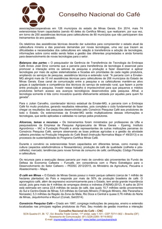 associações/cooperativas em 126 municípios do estado de Minas Gerais. Em 2014, mais 74 
extensionistas foram capacitados (sendo 40 deles do Certifica Minas), que realizaram, por sua vez, 
em torno de 250 assistências técnicas para cafeicultores de 80 municípios que não participaram dos 
treinamentos do ano passado. 
Os relatórios das assistências técnicas deverão dar subsídios para compreender o estado atual da 
cafeicultura mineira e das possíveis demandas por novas tecnologias, uma vez que trazem as 
dificuldades e necessidades dos cafeicultores em relação à transferência e adoção de tecnologias, 
informações sobre como estão sendo feitas a gestão das diferentes propriedades e ainda fomento 
para desenvolvimento de novas tecnologias para o setor. 
Balanços das partes – O pesquisador da Gerência de Transferência de Tecnologia da Embrapa 
Café Anísio José Diniz comenta que a parceria para transferência de tecnologia é essencial para 
promover a interação entre os setores de pesquisa e produção e fazer disseminar e aplicar 
tecnologias por meio de ações sistematizadas e focadas em prioridades de cada região produtora, 
ampliando os serviços de pesquisa, assistência técnica e extensão rural. "A parceria com a Emater- 
MG atingirá mais de 10 mil assistências técnicas para cafeicultores de 206 municípios do Estado de 
Minas Gerais. Esse canal de comunicação entre a pesquisa e os cafeicultores mantém-se ativo 
graças à capilaridade e competência dos técnicos do serviço de extensão rural, que fazem a ponte 
entre produção e pesquisa. Investir nesse trabalho é imprescindível para que pequenos e médios 
produtores tenham acesso aos avanços tecnológicos desenvolvidos pela pesquisa. Afinal, a 
tecnologia somente é tida como inovadora quando efetivamente adotada por aqueles para quem foi 
gerada". 
Para o Julian Carvalho, coordenador técnico estadual da Emater-MG, a parceria com a Embrapa 
Café foi muito produtiva, gerando resultados relevantes, pois completa o ciclo fundamental de fazer 
chegar os resultados das pesquisas desenvolvidas pelo Consórcio Pesquisa Café aos produtores de 
todo o Estado. Os extensionistas da Emater-MG serão multiplicadores dessas informações e 
tecnologias, que serão aplicadas e validadas no campo pelos produtores. 
Alicerces, temas e recursos – Os treinamentos foram ministrados por professores da Ufla e 
pesquisadores da Empresa de Pesquisa Agropecuária de Minas Gerais - Epamig, Instituto 
Agronômico – IAC e Fundação Procafé e ainda representantes de outras instituições parceiras do 
Consórcio Pesquisa Café, sempre observando as boas práticas agrícolas e a gestão da atividade 
cafeeira previstas na Produção Integrada do Café Brasil (Instrução Normativa Mapa nº 49/2013) e os 
processos de sustentabilidade do Programa Certifica Minas Café. 
Durante o convênio os extensionistas foram capacitados em diferentes temas, como manejo da 
cultura (aspectos edafoclimáticos e fitossanitários); produção de café de qualidade (colheita e pós-colheita); 
mercado; tendências para novas formas de consumo de café; certificação; Código Florestal 
e cafeicultura. 
Os recursos para a execução dessa parceria por meio de convênio são provenientes do Fundo de 
Defesa da Economia Cafeeira – Funcafé, em consonância com o Plano Estratégico para o 
Desenvolvimento do Setor Cafeeiro – PEDSC 2012/2015, do Ministério da Agricultura, Pecuária e 
Abastecimento – Mapa. 
O café em Minas – O Estado de Minas Gerais possui o maior parque cafeeiro (cerca de 1 milhão de 
hectares plantados) do País e responde por mais de 50% da produção brasileira de café. O 
agronegócio café, além de expressivo economicamente para o Estado, tem ainda grande importância 
social, pois gera mais de 4 milhões de empregos diretos e indiretos (FAEMG-2012). A safra de 2014 
está estimada em cerca 22,6 milhões de sacas de café, das quais 10,7 milhões serão provenientes 
do Sul e Centro-Oeste de Minas; 5,6 milhões do Cerrado Mineiro (Triângulo Mineiro, Alto Paranaíba e 
Noroeste); 5,3 milhões da Região da Zona da Mata, Rio Doce e Central e quase 0,76 milhão do Norte 
de Minas, Jequitinhonha e Mucuri (Conab, Set/2014). 
Consórcio Pesquisa Café – Criado em 1997, congrega instituições de pesquisa, ensino e extensão 
localizadas nas principais regiões produtoras do País. Seu modelo de gestão incentiva a interação 
Conselho Nacional do Café – CNC 
SCN Quadra 01, Bl. “C”, Ed. Brasília Trade Center, 11º andar, sala 1.101 - CEP 70711-902 – Brasília (DF) 
Assessoria de Comunicação: (61) 3226-2269 / 8114-6632 
E-mail: imprensa@cncafe.com.br / www.twitter.com/pauloandreck 
 