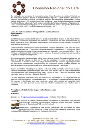 das instituições e a otimização de recursos humanos, físicos, financeiros e materiais. Foi criado por 
dez instituições: Empresa Baiana de Desenvolvimento Agrícola - EBDA, Empresa Brasileira de 
Pesquisa Agropecuária - Embrapa, Empresa de Pesquisa Agropecuária de Minas Gerais - Epamig, 
Instituto Agronômico - IAC, Instituto Agronômico do Paraná - Iapar, Instituto Capixaba de Pesquisa, 
Assistência Técnica e Extensão Rural - Incaper, Ministério da Agricultura, Pecuária e Abastecimento - 
Mapa, Empresa de Pesquisa Agropecuária do Estado do Rio de Janeiro - Pesagro-Rio, Universidade 
Federal de Lavras - Ufla e Universidade Federal de Viçosa - UFV. 
Leilão dos melhores cafés de SP negocia todos os lotes ofertados 
Agência Estado 
07/11/2014 
Os 10 lotes de café finalistas do 13º Concurso Estadual de Qualidade do Café de São Paulo - Prêmio 
Aldir Alves Teixeira foram arrematados por indústrias e casas de café, em leilão encerrado ontem (6). 
As 68 sacas de 60 kg do grão foram negociadas por preços acima dos de mercado, informam os 
organizadores do concurso. 
Os lances ficaram acima do preço mínimo de abertura, fixado em R$ 828,15 a saca, valor 50% acima 
da cotação da BM&F de 27 de outubro, conforme determina o regulamento. O ranking final com a 
relação dos lotes que receberam os maiores lances será divulgados na próxima sexta-feira (14), às 
16 horas, no Museu do Café, em Santos, com a presença de produtores, dirigentes das respectivas 
cooperativas e empresas compradoras. 
A escolha dos cafés premiados desta edição esteve a cargo de uma Comissão Julgadora que nos 
dias 22 e 23 de outubro, na Sala de Provas da Associação Comercial de Santos, avaliou 
sensorialmente os 82 lotes inscritos nesta edição, todos finalistas dos certames regionais promovidos 
por associações, cooperativas e sindicatos rurais. Do total inscrito, apenas 10 foram finalistas, dos 
quais 4 na categoria Cereja Descascado, 4 na categoria Café Natural e 2 Microlotes. 
Durante a cerimônia marcada para a próxima sexta-feira, serão anunciadas também as empresas 
campeãs compradoras, premiando-as pelo maior valor pago por uma saca de café - Categoria Ouro; 
como também pelo maior investimento feito para a compra de lotes - Categoria Diamante e para o 
maior valor pago ao micro lote - Categoria Especial. 
Os cafés adquiridos neste leilão serão industrializados e vão integrar a 12ª Edição Especial dos 
Melhores Cafés de São Paulo, que será lançada dia 17 de dezembro. Em embalagens sofisticadas de 
250 gramas e identificadas com selo numerado, esses cafés poderão ser adquiridos pelos 
consumidores em lojas gourmets ou nos sites das indústrias participantes que trabalham com e-commerce. 
Produção de café da Colômbia chega a 12,2 milhões de sacas 
CaféPoint 
07/11/2014 
Os dados são do http://www.federaciondecafeteros.org / Tradução: Juliana Santin 
A produção de café da Colômbia mantém sua tendência de crescimento como resultado 
dos ambiciosos programas de renovação e conversão cafeeira feitos pela Federação 
Nacional de Cafeicultores (FNC) em nível nacional. 
Dessa forma, a produção de café do país cresceu em 18% nos últimos 12 meses 
(novembro de 2013 a outubro de 2014) e ficou em 12,2 milhões de sacas de 60 quilos, 
frente aos 10,3 milhões colhidos no mesmo período do ano anterior. 
Conselho Nacional do Café – CNC 
SCN Quadra 01, Bl. “C”, Ed. Brasília Trade Center, 11º andar, sala 1.101 - CEP 70711-902 – Brasília (DF) 
Assessoria de Comunicação: (61) 3226-2269 / 8114-6632 
E-mail: imprensa@cncafe.com.br / www.twitter.com/pauloandreck 
 