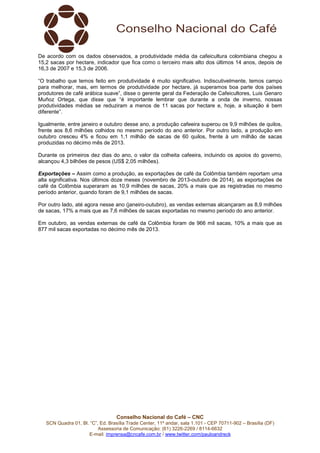 De acordo com os dados observados, a produtividade média da cafeicultura colombiana chegou a 
15,2 sacas por hectare, indicador que fica como o terceiro mais alto dos últimos 14 anos, depois de 
16,3 de 2007 e 15,3 de 2006. 
“O trabalho que temos feito em produtividade é muito significativo. Indiscutivelmente, temos campo 
para melhorar, mas, em termos de produtividade por hectare, já superamos boa parte dos países 
produtores de café arábica suave”, disse o gerente geral da Federação de Cafeicultores, Luis Genaro 
Muñoz Ortega, que disse que “é importante lembrar que durante a onda de inverno, nossas 
produtividades médias se reduziram a menos de 11 sacas por hectare e, hoje, a situação é bem 
diferente”. 
Igualmente, entre janeiro e outubro desse ano, a produção cafeeira superou os 9,9 milhões de quilos, 
frente aos 8,6 milhões colhidos no mesmo período do ano anterior. Por outro lado, a produção em 
outubro cresceu 4% e ficou em 1,1 milhão de sacas de 60 quilos, frente à um milhão de sacas 
produzidas no décimo mês de 2013. 
Durante os primeiros dez dias do ano, o valor da colheita cafeeira, incluindo os apoios do governo, 
alcançou 4,3 bilhões de pesos (US$ 2,05 milhões). 
Exportações – Assim como a produção, as exportações de café da Colômbia também reportam uma 
alta significativa. Nos últimos doze meses (novembro de 2013-outubro de 2014), as exportações de 
café da Colômbia superaram as 10,9 milhões de sacas, 20% a mais que as registradas no mesmo 
período anterior, quando foram de 9,1 milhões de sacas. 
Por outro lado, até agora nesse ano (janeiro-outubro), as vendas externas alcançaram as 8,9 milhões 
de sacas, 17% a mais que as 7,6 milhões de sacas exportadas no mesmo período do ano anterior. 
Em outubro, as vendas externas de café da Colômbia foram de 966 mil sacas, 10% a mais que as 
877 mil sacas exportadas no décimo mês de 2013. 
Conselho Nacional do Café – CNC 
SCN Quadra 01, Bl. “C”, Ed. Brasília Trade Center, 11º andar, sala 1.101 - CEP 70711-902 – Brasília (DF) 
Assessoria de Comunicação: (61) 3226-2269 / 8114-6632 
E-mail: imprensa@cncafe.com.br / www.twitter.com/pauloandreck 
