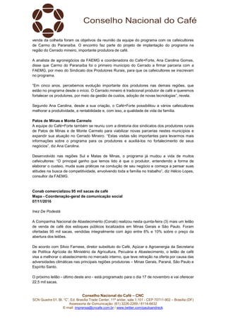 Conselho Nacional do Café – CNC
SCN Quadra 01, Bl. “C”, Ed. Brasília Trade Center, 11º andar, sala 1.101 - CEP 70711-902 – Brasília (DF)
Assessoria de Comunicação: (61) 3226-2269 / 8114-6632
E-mail: imprensa@cncafe.com.br / www.twitter.com/pauloandreck
venda da colheita foram os objetivos da reunião da equipe do programa com os cafeicultores
de Carmo do Paranaíba. O encontro faz parte do projeto de implantação do programa na
região do Cerrado mineiro, importante produtora de café.
A analista de agronegócios da FAEMG e coordenadora do Café+Forte, Ana Carolina Gomes,
disse que Carmo do Paranaíba foi o primeiro município do Cerrado a firmar parceria com a
FAEMG, por meio do Sindicato dos Produtores Rurais, para que os cafeicultores se inscrevam
no programa.
“Em cinco anos, percebemos evolução importante dos produtores nas demais regiões, que
estão no programa desde o início. O Cerrado mineiro é tradicional produtor de café e queremos
fortalecer os produtores, por meio da gestão de custos, adoção de novas tecnologias”, revela.
Segundo Ana Carolina, desde a sua criação, o Café+Forte possibilitou a vários cafeicultores
melhorar a produtividade, a rentabilidade e, com isso, a qualidade de vida da família.
Patos de Minas e Monte Carmelo
A equipe do Café+Forte também se reuniu com a diretoria dos sindicatos dos produtores rurais
de Patos de Minas e de Monte Carmelo para viabilizar novas parcerias nestes municípios e
expandir sua atuação no Cerrado Mineiro. “Estas visitas são importantes para levarmos mais
informações sobre o programa para os produtores e auxiliá-los no fortalecimento de seus
negócios”, diz Ana Carolina.
Desenvolvido nas regiões Sul e Matas de Minas, o programa já mudou a vida de muitos
cafeicultores: “O principal ganho que temos tido é que o produtor, entendendo a forma de
elaborar o custeio, muda suas práticas na condução de seu negócio e começa a pensar suas
atitudes na busca de competitividade, envolvendo toda a família no trabalho”, diz Hélcio Lopes,
consultor da FAEMG.
Conab comercializou 95 mil sacas de café
Mapa - Coordenação-geral de comunicação social
07/11/2016
Inez De Podestà
A Companhia Nacional de Abastecimento (Conab) realizou nesta quinta-feira (3) mais um leilão
de venda de café dos estoques públicos localizados em Minas Gerais e São Paulo. Foram
ofertadas 95 mil sacas, vendidas integralmente com ágio entre 8% e 10% sobre o preço da
abertura dos leilões.
De acordo com Silvio Farnese, diretor substituto do Café, Açúcar e Agroenergia da Secretaria
de Política Agrícola do Ministério da Agricultura, Pecuária e Abastecimento, o leilão de café
visa a melhorar o abastecimento no mercado interno, que teve retração na oferta por causa das
adversidades climáticas nas principais regiões produtoras – Minas Gerais, Paraná, São Paulo e
Espírito Santo.
O próximo leilão - último deste ano - está programado para o dia 17 de novembro e vai oferecer
22,5 mil sacas.
 