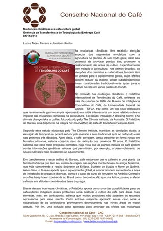Conselho Nacional do Café – CNC
SCN Quadra 01, Bl. “C”, Ed. Brasília Trade Center, 11º andar, sala 1.101 - CEP 70711-902 – Brasília (DF)
Assessoria de Comunicação: (61) 3226-2269 / 8114-6632
E-mail: imprensa@cncafe.com.br / www.twitter.com/pauloandreck
Mudanças climáticas e a cafeicultura global
Gerência de Transferência de Tecnologia da Embrapa Café
07/11/2016
Lucas Tadeu Ferreira e Jamilsen Santos
As mudanças climáticas têm recebido atenção
especial dos segmentos envolvidos com a
agricultura no planeta, de um modo geral, dado seu
potencial de provocar perdas e/ou promover o
deslocamento das áreas de cultivo. Especificamente
com relação à cafeicultura, nas últimas décadas, as
atenções dos cientistas e cafeicultores também têm
se voltado para o aquecimento global, cujos efeitos
podem reduzir ou mesmo afetar substancialmente
áreas consideradas tradicionalmente aptas para o
cultivo do café em várias partes do mundo.
No contexto das mudanças climáticas, o Relatório
Internacional de Tendências do Café, referente ao
mês de outubro de 2016, do Bureau de Inteligência
Competitiva do Café, da Universidade Federal de
Lavras – UFLA, traz como um dos seus destaques
que recentemente ganhou ampla repercussão na mídia internacional um novo relatório sobre o
impacto das mudanças climáticas na cafeicultura. Tal estudo, intitulado A Brewing Storm: The
climate change risks to coffee, foi produzido pelo The Climate Institute, da Austrália. O Relatório
do Bureau está disponível na íntegra no Observatório do Café do Consórcio Pesquisa Café.
Segundo esse estudo elaborado pelo The Climate Institute, mantidas as condições atuais, a
elevação da temperatura poderá reduzir pela metade a área tradicional apta ao cultivo do café
nas próximas três décadas. Além disso, o café selvagem, ainda presente de forma nativa em
florestas africanas, estaria correndo risco de extinção nos próximos 70 anos. O Relatório
salienta que esse risco preocupa cientistas, haja vista que as plantas nativas de café podem
conter informações genéticas valiosas que permitiriam, por exemplo, o desenvolvimento de
novas cultivares mais resistentes ao aquecimento.
Em complemento a essa análise do Bureau, vale esclarecer que o cafeeiro é uma planta da
família Rubiácea que tem seu centro de origem nas regiões montanhosas da antiga Abissínia,
que hoje compreende a região Sudoeste da Etiópia, Sudeste do Sudão e Norte do Quênia.
Além disso, o Bureau aponta que o aquecimento global já estaria também aumentando a área
de infestação de pragas e doenças, como é o caso do surto de ferrugem na América Central e
a coffee berry borer (conhecida no Brasil como broca-do-café) que, na África, passou a afetar
cafezais em altitudes consideradas livres da praga.
Diante dessas incertezas climáticas, o Relatório aponta como uma das possibilidades para os
cafeicultores mitigarem esses problemas seria deslocar o cultivo do café para áreas mais
elevadas, mas, em contraponto, salienta que muitos produtores não possuem os recursos
necessários para esse intento. Outro entrave relevante apontado nesse caso seria a
necessidade de os cafeicultores promoverem desmatamento nas novas áreas de maior
altitude. Por fim, uma solução geral apontada para amenizar os efeitos das mudanças
 