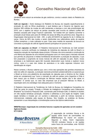 Conselho Nacional do Café – CNC
SCN Quadra 01, Bl. “C”, Ed. Brasília Trade Center, 11º andar, sala 1.101 - CEP 70711-902 – Brasília (DF)
Assessoria de Comunicação: (61) 3226-2269 / 8114-6632
E-mail: imprensa@cncafe.com.br / www.twitter.com/pauloandreck
climáticas seria reduzir as emissões de gás carbônico, conclui o estudo citado no Relatório do
Bureau.
Café em Uganda – Outro destaque do Relatório do Bureau diz respeito especificamente à
produção de café na África atualmente, o qual destaca que o Governo de Uganda quer
distribuir 900 milhões de mudas de café resistentes a doenças e com alta produtividade até
2019, com o objetivo de reduzir as perdas causadas pela murcha do cafeeiro (coffee wilt
disease) causada pelo fungo Fusarium xylarioides. Tal medida tem por objetivo aumentar a
produção anual desse país para 20 milhões de sacas de 60kg nos próximos anos. Segundo a
Organização Internacional do Café - OIC, a safra 2015/2016 de Uganda foi de 4 milhões de
sacas. Cerca de 80% das mudas a serem distribuídas aos cafeicultores serão da espécie
Coffea canephora, a mais cultivada no país. Caso essa medida de expansão da lavoura se
concretize a produção de café de Uganda deverá quintuplicar em poucos anos.
Café em cápsulas no Brasil - O Relatório Internacional de Tendências do Café também
destaca o aumento verificado na instalação de indústrias de cápsulas de café no Brasil e a
respectiva redução de importação desse produto. O Bureau cita como exemplo a construção de
uma fábrica de cápsulas de uma indústria portuguesa como um marco para o mercado nacional
que permitiu às pequenas e médias torrefadoras terceirizarem a produção de cápsulas, o que
tem propiciado o surgimento de novas marcas de café em cápsulas no país. Assim, novas
empresas e as tradicionais agora têm buscado desenvolver suas marcas e explorar novos
nichos, como é o caso dos clubes de assinatura e os cafés especiais inclusive com
identificação de origem.
Nesse contexto, o Bureau salienta que, com o início das operações das grandes empresas do
setor de cafés em cápsulas, a produção nacional aumentará substancialmente e é possível que
o Brasil se torne uma plataforma de exportação de cápsulas para a América do Sul. Avalia
ainda em complemento que "como o mercado de café em países como Argentina e Chile é
bem menor que no Brasil a construção de fábricas nessas nações não é tão viável no
momento". E conclui que, no caso das empresas que já possuem fábricas no Brasil, a
exportação será uma estratégia mais adequada para o momento.
O Relatório Internacional de Tendências do Café do Bureau de Inteligência Competitiva do
Café faz parte do projeto "Criação e Difusão de Inteligência Competitiva para Cafeicultura
Brasileira" do Consórcio Pesquisa Café, coordenado pela Embrapa Café. O relatório é dividido
em três seções temáticas (produção, indústria e cafeterias) e uma seção de insights. Cada
seção temática é iniciada por um sumário e elaborada a partir de notícias nacionais e
internacionais coletadas pela equipe do Bureau. Nos Insights, os analistas do Bureau
apresentam a sua interpretação e considerações acerca dos tópicos selecionados.
BM&FBovespa: negociação de contratos futuros e opções de agrícolas cai em outubro
Agência Estado
07/11/2016
A negociação de contratos futuros e de
opções sobre futuro de commodities na
BM&FBovespa foi menor em outubro.
Segundo a bolsa, foram negociados
156.330 contratos futuros e de opções
sobre futuro de commodities, ante 163.933
 