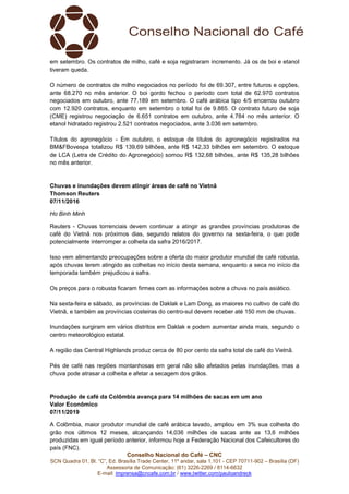Conselho Nacional do Café – CNC
SCN Quadra 01, Bl. “C”, Ed. Brasília Trade Center, 11º andar, sala 1.101 - CEP 70711-902 – Brasília (DF)
Assessoria de Comunicação: (61) 3226-2269 / 8114-6632
E-mail: imprensa@cncafe.com.br / www.twitter.com/pauloandreck
em setembro. Os contratos de milho, café e soja registraram incremento. Já os de boi e etanol
tiveram queda.
O número de contratos de milho negociados no período foi de 69.307, entre futuros e opções,
ante 68.270 no mês anterior. O boi gordo fechou o período com total de 62.970 contratos
negociados em outubro, ante 77.189 em setembro. O café arábica tipo 4/5 encerrou outubro
com 12.920 contratos, enquanto em setembro o total foi de 9.865. O contrato futuro de soja
(CME) registrou negociação de 6.651 contratos em outubro, ante 4.784 no mês anterior. O
etanol hidratado registrou 2.521 contratos negociados, ante 3.036 em setembro.
Títulos do agronegócio - Em outubro, o estoque de títulos do agronegócio registrados na
BM&FBovespa totalizou R$ 139,69 bilhões, ante R$ 142,33 bilhões em setembro. O estoque
de LCA (Letra de Crédito do Agronegócio) somou R$ 132,68 bilhões, ante R$ 135,28 bilhões
no mês anterior.
Chuvas e inundações devem atingir áreas de café no Vietnã
Thomson Reuters
07/11/2016
Ho Binh Minh
Reuters - Chuvas torrenciais devem continuar a atingir as grandes províncias produtoras de
café do Vietnã nos próximos dias, segundo relatos do governo na sexta-feira, o que pode
potencialmente interromper a colheita da safra 2016/2017.
Isso vem alimentando preocupações sobre a oferta do maior produtor mundial de café robusta,
após chuvas terem atingido as colheitas no início desta semana, enquanto a seca no início da
temporada também prejudicou a safra.
Os preços para o robusta ficaram firmes com as informações sobre a chuva no país asiático.
Na sexta-feira e sábado, as províncias de Daklak e Lam Dong, as maiores no cultivo de café do
Vietnã, e também as províncias costeiras do centro-sul devem receber até 150 mm de chuvas.
Inundações surgiram em vários distritos em Daklak e podem aumentar ainda mais, segundo o
centro meteorológico estatal.
A região das Central Highlands produz cerca de 80 por cento da safra total de café do Vietnã.
Pés de café nas regiões montanhosas em geral não são afetados pelas inundações, mas a
chuva pode atrasar a colheita e afetar a secagem dos grãos.
Produção de café da Colômbia avança para 14 milhões de sacas em um ano
Valor Econômico
07/11/2019
A Colômbia, maior produtor mundial de café arábica lavado, ampliou em 3% sua colheita do
grão nos últimos 12 meses, alcançando 14,036 milhões de sacas ante as 13,6 milhões
produzidas em igual período anterior, informou hoje a Federação Nacional dos Cafeicultores do
país (FNC).
 
