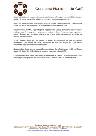 Conselho Nacional do Café – CNC
SCN Quadra 01, Bl. “C”, Ed. Brasília Trade Center, 11º andar, sala 1.101 - CEP 70711-902 – Brasília (DF)
Assessoria de Comunicação: (61) 3226-2269 / 8114-6632
E-mail: imprensa@cncafe.com.br / www.twitter.com/pauloandreck
No período de janeiro a outubro deste ano, a colheita de café no país somou 11,260 milhões de
sacas, 1% menos que as 11,4 milhões produzidas no mesmo intervalo de 2015.
De acordo com a entidade, em outubro a produção de café colombiana somou 1,395 milhão de
sacas, alta de 2% em relação às 1,37 milhão colhidas em outubro de 2015.
No comunicado da FNC, o gerente geral, Roberto Vélez Vallejo, comemorou os números de
produção e os níveis de preços e disse que os produtores devem “aproveitá-los para planejar o
futuro”. Segundo ele, os atuais patamares de preços estão compensando as perdas do
primeiro semestre do ano.
A FNC informou ainda que, nos últimos 12 meses, as exportações de café da Colômbia
totalizaram 12,39 milhões de sacas, leve queda de 0,7% em relação às 12,48 milhões
embarcadas no mesmo intervalo um ano antes.
No acumulado deste ano, as exportações colombianas de café somaram 10,084 milhões de
sacas, 3% abaixo das 10,4 milhões de sacas do mesmo período de 2015.
Considerando apenas o mês de outubro, os embarques de café da Colômbia subiram 6,4% na
comparação com igual mês de 2015, saindo de 1,173 milhão para 1,25 milhão de sacas.
 