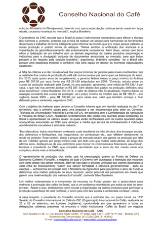 Conselho Nacional do Café – CNC
SCN Quadra 01, Bl. “C”, Ed. Brasília Trade Center, 11º andar, sala 1.101 - CEP 70711-902 – Brasília (DF)
Assessoria de Comunicação: (61) 3226-2269 / 8114-6632
E-mail: imprensa@cncafe.com.br / www.twitter.com/pauloandreck
outro ao Ministério do Planejamento, fazendo com que a especulação continue sendo usada em larga
escala, causando incerteza no mercado”, explica Brasileiro.
O presidente do CNC recorda que o Brasil já possui instrumentos necessários para aflorar a clareza
dos números e, portanto, entende que é hora de realizar um estudo para harmonizar as ferramentas
disponíveis e trabalhar de forma inteligente para informar ao mundo qual é o nosso parque cafeeiro, a
nossa produção e quanto temos de estoque. “Nesse sentido, a unificação dos anúncios e a
implantação do georreferenciamento são extremamente necessários. Além disso, vemos com bons
olhos a realização de um trabalho com os demais segmentos da cadeia produtiva (exportação e
indústrias) para a divulgação conjunta de documentos estatísticos ao mercado, para que todos
passem a ter respeito pela posição brasileira”, argumenta. Brasileiro completa: “se o Brasil não
possuir uma estatística eficiente e confiável, não será capaz de rebater as inúmeras especulações
existentes”.
A falta de critérios e a não revisão anual dos preços mínimos de garantia para níveis condizentes com
a realidade dos custos de produção do café são outros pontos que preocupam as lideranças do setor.
Em 2013, após quatro anos de congelamento, o governo federal elevou o preço mínimo do Arábica
para R$ 307,00 por saca frente aos R$ 261,69 estipulados em 2009. “Contudo, estudo sobre os
custos de produção realizado pela Conab, no ano passado, apresentou uma média de R$ 336,13 por
saca, o que não nos permite aceitar os R$ 307, bem abaixo dos gastos na produção, definidos pela
área econômica”, critica Brasileiro. Em 2014, o valor do Arábica não foi atualizado, mesmo diante da
elevação constante dos custos de produção. Já o preço mínimo do Conilon saiu de R$ 156,57 – em
vigência desde 2009 – para R$ 180,80 por saca neste ano, valor que também começa a ficar
defasado para a variedade, segundo o CNC.
Com o objetivo de melhorar esse cenário, o Conselho informa que, em reunião realizada no dia 7 de
novembro, deu o primeiro passo para uma proposta a ser encaminhada pelo setor ao Governo.
Técnicos da Universidade Federal de Lavras (UFLA), em parceria com a Confederação da Agricultura
e Pecuária do Brasil (CNA), realizaram levantamentos dos custos nas diversas áreas produtoras do
Brasil e apresentaram os valores atuais, os quais serão contrastados com os custos apurados pelas
cooperativas associadas ao CNC para alcançar a média que servirá de embasamento à indicação
aos Ministérios vinculados à atividade cafeeira.
“Na cafeicultura, todos reconhecem o elevado custo resultante da mão de obra, dos encargos sociais,
dos defensivos e fertilizantes, dos maquinários, do combustível etc., que refletem diretamente na
renda do produtor. Esse cenário, aliado a preços de mercado abaixo dos gastos na produção por falta
de um ‘colchão’ gerado por preço mínimo real, tem feito com que muitos cafeicultores, ao longo dos
últimos anos, desfaçam-se de seu patrimônio para honrar os compromissos financeiros assumidos”,
lamenta o presidente do CNC, que completa recordando que a seca de dez meses neste ano
complicou ainda mais a rentabilidade.
O representante da produção cita, ainda, que há preocupação quanto ao Fundo de Defesa da
Economia Cafeeira (Funcafé), a respeito do qual o Governo tem autorizado a liberação dos recursos
com certo atraso nas safras recentes, além de não fazer o anúncio unificado dos valores destinados a
cada linha de financiamento. “Assim que estiver formatada a estrutura governamental – após as
eleições –, entraremos em contato com o Ministério da Agricultura para apurarmos o ativo do Fundo e
definirmos uma melhor aplicação de seus recursos, sendo possível até pensarmos em meios que
gerem uma ‘realimentação’ dos valores do Funcafé”, comenta Silas Brasileiro.
Um melhor ordenamento e o incremento de recursos no Fundo podem ser o ponto-chave para
melhorar a promoção dos cafés do Brasil, que é um problema reconhecido por todos os elos do setor
privado. “Aliado a isso, entendemos como crucial a organização da cadeia produtiva para promover a
produção sustentável de café no Brasil, o único país com leis sociais e ambientais corretas”, indica.
A esse respeito, o presidente do Conselho recorda que a entidade deu um passo inicial, na 113ª
Sessão do Conselho Internacional do Café da OIC (Organização Internacional do Café), realizada de
22 a 26 de setembro, em Londres (Inglaterra), oportunidade em que apresentou a todas as
delegações cafeeiras presentes no encontro o vídeo institucional “Cafés do Brasil: um negócio
 