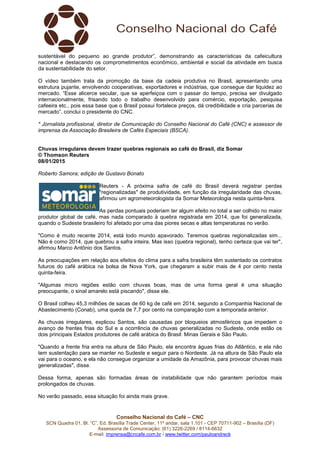 Conselho Nacional do Café – CNC
SCN Quadra 01, Bl. “C”, Ed. Brasília Trade Center, 11º andar, sala 1.101 - CEP 70711-902 – Brasília (DF)
Assessoria de Comunicação: (61) 3226-2269 / 8114-6632
E-mail: imprensa@cncafe.com.br / www.twitter.com/pauloandreck
sustentável do pequeno ao grande produtor”, demonstrando as características da cafeicultura
nacional e destacando os comprometimentos econômico, ambiental e social da atividade em busca
da sustentabilidade do setor.
O vídeo também trata da promoção da base da cadeia produtiva no Brasil, apresentando uma
estrutura pujante, envolvendo cooperativas, exportadores e indústrias, que consegue dar liquidez ao
mercado. “Esse alicerce secular, que se aperfeiçoa com o passar do tempo, precisa ser divulgado
internacionalmente, frisando todo o trabalho desenvolvido para comércio, exportação, pesquisa
cafeeira etc., pois essa base que o Brasil possui fortalece preços, dá credibilidade e cria parcerias de
mercado”, conclui o presidente do CNC.
* Jornalista profissional, diretor de Comunicação do Conselho Nacional do Café (CNC) e assessor de
imprensa da Associação Brasileira de Cafés Especiais (BSCA).
Chuvas irregulares devem trazer quebras regionais ao café do Brasil, diz Somar
© Thomson Reuters
08/01/2015
Roberto Samora; edição de Gustavo Bonato
Reuters - A próxima safra de café do Brasil deverá registrar perdas
"regionalizadas" de produtividade, em função da irregularidade das chuvas,
afirmou um agrometeorologista da Somar Meteorologia nesta quinta-feira.
As perdas pontuais poderiam ter algum efeito no total a ser colhido no maior
produtor global de café, mas nada comparado à quebra registrada em 2014, que foi generalizada,
quando o Sudeste brasileiro foi afetado por uma das piores secas e altas temperaturas no verão.
"Como é muito recente 2014, está todo mundo apavorado. Teremos quebras regionalizadas sim...
Não é como 2014, que quebrou a safra inteira. Mas isso (quebra regional), tenho certeza que vai ter",
afirmou Marco Antônio dos Santos.
As preocupações em relação aos efeitos do clima para a safra brasileira têm sustentado os contratos
futuros do café arábica na bolsa de Nova York, que chegaram a subir mais de 4 por cento nesta
quinta-feira.
"Algumas micro regiões estão com chuvas boas, mas de uma forma geral é uma situação
preocupante, o sinal amarelo está piscando", disse ele.
O Brasil colheu 45,3 milhões de sacas de 60 kg de café em 2014, segundo a Companhia Nacional de
Abastecimento (Conab), uma queda de 7,7 por cento na comparação com a temporada anterior.
As chuvas irregulares, explicou Santos, são causadas por bloqueios atmosféricos que impedem o
avanço de frentes frias do Sul e a ocorrência de chuvas generalizadas no Sudeste, onde estão os
dois principais Estados produtores de café arábica do Brasil: Minas Gerais e São Paulo.
"Quando a frente fria entra na altura de São Paulo, ela encontra águas frias do Atlântico, e ela não
tem sustentação para se manter no Sudeste e seguir para o Nordeste. Já na altura de São Paulo ela
vai para o oceano, e ela não consegue organizar a umidade da Amazônia, para provocar chuvas mais
generalizadas", disse.
Dessa forma, apenas são formadas áreas de instabilidade que não garantem períodos mais
prolongados de chuvas.
No verão passado, essa situação foi ainda mais grave.
 