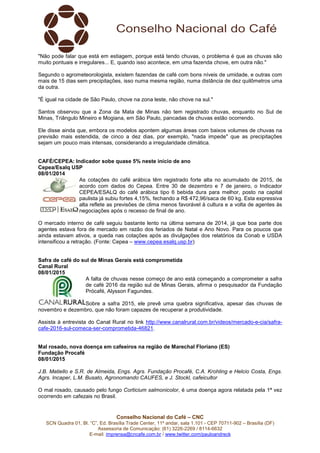 Conselho Nacional do Café – CNC
SCN Quadra 01, Bl. “C”, Ed. Brasília Trade Center, 11º andar, sala 1.101 - CEP 70711-902 – Brasília (DF)
Assessoria de Comunicação: (61) 3226-2269 / 8114-6632
E-mail: imprensa@cncafe.com.br / www.twitter.com/pauloandreck
"Não pode falar que está em estiagem, porque está tendo chuvas, o problema é que as chuvas são
muito pontuais e irregulares... E, quando isso acontece, em uma fazenda chove, em outra não."
Segundo o agrometeorologista, existem fazendas de café com bons níveis de umidade, e outras com
mais de 15 dias sem precipitações, isso numa mesma região, numa distância de dez quilômetros uma
da outra.
"É igual na cidade de São Paulo, chove na zona leste, não chove na sul."
Santos observou que a Zona da Mata de Minas não tem registrado chuvas, enquanto no Sul de
Minas, Triângulo Mineiro e Mogiana, em São Paulo, pancadas de chuvas estão ocorrendo.
Ele disse ainda que, embora os modelos apontem algumas áreas com baixos volumes de chuvas na
previsão mais estendida, de cinco a dez dias, por exemplo, "nada impede" que as precipitações
sejam um pouco mais intensas, considerando a irregularidade climática.
CAFÉ/CEPEA: Indicador sobe quase 5% neste início de ano
Cepea/Esalq USP
08/01/2014
As cotações do café arábica têm registrado forte alta no acumulado de 2015, de
acordo com dados do Cepea. Entre 30 de dezembro e 7 de janeiro, o Indicador
CEPEA/ESALQ do café arábica tipo 6 bebida dura para melhor, posto na capital
paulista já subiu fortes 4,15%, fechando a R$ 472,96/saca de 60 kg. Esta expressiva
alta reflete as previsões de clima menos favorável à cultura e a volta de agentes às
negociações após o recesso de final de ano.
O mercado interno de café seguiu bastante lento na última semana de 2014, já que boa parte dos
agentes estava fora de mercado em razão dos feriados de Natal e Ano Novo. Para os poucos que
ainda estavam ativos, a queda nas cotações após as divulgações dos relatórios da Conab e USDA
intensificou a retração. (Fonte: Cepea – www.cepea.esalq.usp.br)
Safra de café do sul de Minas Gerais está comprometida
Canal Rural
08/01/2015
A falta de chuvas nesse começo de ano está começando a comprometer a safra
de café 2016 da região sul de Minas Gerais, afirma o pesquisador da Fundação
Prócafé, Alysson Fagundes.
Sobre a safra 2015, ele prevê uma quebra significativa, apesar das chuvas de
novembro e dezembro, que não foram capazes de recuperar a produtividade.
Assista à entrevista do Canal Rural no link http://www.canalrural.com.br/videos/mercado-e-cia/safra-
cafe-2016-sul-comeca-ser-comprometida-46821.
Mal rosado, nova doença em cafeeiros na região de Marechal Floriano (ES)
Fundação Procafé
08/01/2015
J.B. Matiello e S.R. de Almeida, Engs. Agrs. Fundação Procafé, C.A. Krohling e Helcio Costa, Engs.
Agrs. Incaper, L.M. Busato, Agronomando CAUFES, e J. Stockl, cafeicultor
O mal rosado, causado pelo fungo Corticium salmonicolor, é uma doença agora relatada pela 1ª vez
ocorrendo em cafezais no Brasil.
 
