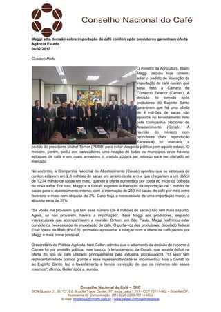 Conselho Nacional do Café – CNC
SCN Quadra 01, Bl. “C”, Ed. Brasília Trade Center, 11º andar, sala 1.101 - CEP 70711-902 – Brasília (DF)
Assessoria de Comunicação: (61) 3226-2269 / 8114-6632
E-mail: imprensa@cncafe.com.br / www.twitter.com/pauloandreck
Maggi adia decisão sobre importação de café conilon após produtores garantirem oferta
Agência Estado
08/02/2017
Gustavo Porto
O ministro da Agricultura, Blairo
Maggi, decidiu hoje (ontem)
adiar o pedido de liberação da
importação de café conilon que
seria feito à Câmara de
Comércio Exterior (Camex). A
decisão foi tomada após
produtores do Espírito Santo
garantirem que há uma oferta
de 4 milhões de sacas não
apurada no levantamento feito
pela Companhia Nacional de
Abastecimento (Conab). A
reunião do ministro com
produtores (foto: reprodução
Facebook) foi marcada a
pedido do presidente Michel Temer (PMDB) para evitar desgaste político com aquele estado. O
ministro, porém, pediu aos cafeicultores uma relação de todas os municípios onde haveria
estoques de café e em quais armazéns o produto poderá ser retirado para ser ofertado ao
mercado.
No encontro, a Companhia Nacional de Abastecimento (Conab) apontou que os estoques de
conilon estavam em 2,8 milhões de sacas em janeiro deste ano e que chegariam a um déficit
de 1,274 milhão de sacas em maio, quando a oferta aumentará por conta do início da colheita
da nova safra. Por isso, Maggi e a Conab sugerem a liberação da importação de 1 milhão de
sacas para o abastecimento interno, com a internação de 250 mil sacas de café por mês entre
fevereiro e maio com alíquota de 2%. Caso haja a necessidade de uma importação maior, a
alíquota seria de 35%.
"Se vocês me provarem que tem esse número (de 4 milhões de sacas) não tem mais assunto.
Agora, se não provarem, haverá a importação", disse Maggi aos produtores, segundo
interlocutores que acompanharam a reunião. Ontem, em São Paulo, Maggi reafirmou estar
convicto da necessidade de importação do café. O porta-voz dos produtores, deputado federal
Evair Vieira de Melo (PV-ES), prometeu apresentar a relação com a oferta de café pedida por
Maggi o mais breve possível.
O secretário de Política Agrícola, Neri Geller, admitiu que o adiamento da decisão de recorrer à
Camex foi por pressão política, mas bancou o levantamento da Conab, que aponta déficit na
oferta do tipo de café utilizado principalmente pela indústria processadora. "O setor tem
representatividade política grande e essa representatividade se movimentou. Mas a Conab foi
ao Espírito Santo, fez o levantamento e temos convicção de que os números são esses
mesmos", afirmou Geller após a reunião.
 