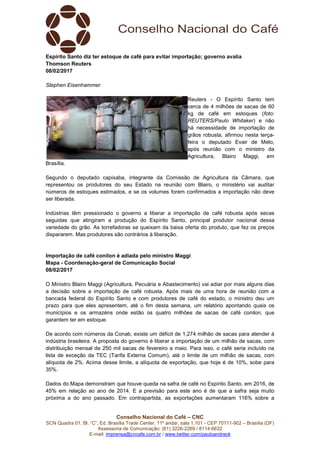 Conselho Nacional do Café – CNC
SCN Quadra 01, Bl. “C”, Ed. Brasília Trade Center, 11º andar, sala 1.101 - CEP 70711-902 – Brasília (DF)
Assessoria de Comunicação: (61) 3226-2269 / 8114-6632
E-mail: imprensa@cncafe.com.br / www.twitter.com/pauloandreck
Espírito Santo diz ter estoque de café para evitar importação; governo avalia
Thomson Reuters
08/02/2017
Stephen Eisenhammer
Reuters - O Espírito Santo tem
cerca de 4 milhões de sacas de 60
kg de café em estoques (foto:
REUTERS/Paulo Whitaker) e não
há necessidade de importação de
grãos robusta, afirmou nesta terça-
feira o deputado Evair de Melo,
após reunião com o ministro da
Agricultura, Blairo Maggi, em
Brasília.
Segundo o deputado capixaba, integrante da Comissão de Agricultura da Câmara, que
representou os produtores do seu Estado na reunião com Blairo, o ministério vai auditar
números de estoques estimados, e se os volumes forem confirmados a importação não deve
ser liberada.
Indústrias têm pressionado o governo a liberar a importação de café robusta após secas
seguidas que atingiram a produção do Espírito Santo, principal produtor nacional dessa
variedade do grão. As torrefadoras se queixam da baixa oferta do produto, que fez os preços
dispararem. Mas produtores são contrários à liberação.
Importação de café conilon é adiada pelo ministro Maggi
Mapa - Coordenação-geral de Comunicação Social
08/02/2017
O Ministro Blairo Maggi (Agricultura, Pecuária e Abastecimento) vai adiar por mais alguns dias
a decisão sobre a importação de café robusta. Após mais de uma hora de reunião com a
bancada federal do Espírito Santo e com produtores de café do estado, o ministro deu um
prazo para que eles apresentem, até o fim desta semana, um relatório apontando quais os
municípios e os armazéns onde estão os quatro milhões de sacas de café conilon, que
garantem ter em estoque.
De acordo com números da Conab, existe um déficit de 1,274 milhão de sacas para atender à
indústria brasileira. A proposta do governo é liberar a importação de um milhão de sacas, com
distribuição mensal de 250 mil sacas de fevereiro a maio. Para isso, o café seria incluído na
lista de exceção da TEC (Tarifa Externa Comum), até o limite de um milhão de sacas, com
alíquota de 2%. Acima desse limite, a alíquota de exportação, que hoje é de 10%, sobe para
35%.
Dados do Mapa demonstram que houve queda na safra de café no Espírito Santo, em 2016, de
45% em relação ao ano de 2014. E a previsão para este ano é de que a safra seja muito
próxima a do ano passado. Em contrapartida, as exportações aumentaram 116% sobre a
 