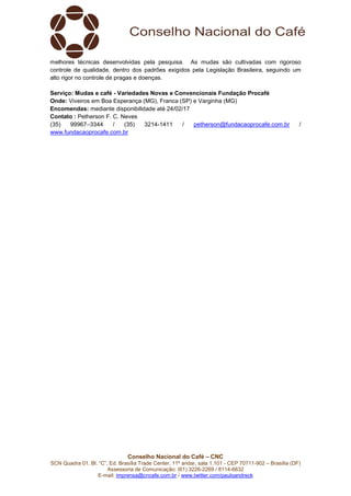 Conselho Nacional do Café – CNC
SCN Quadra 01, Bl. “C”, Ed. Brasília Trade Center, 11º andar, sala 1.101 - CEP 70711-902 – Brasília (DF)
Assessoria de Comunicação: (61) 3226-2269 / 8114-6632
E-mail: imprensa@cncafe.com.br / www.twitter.com/pauloandreck
melhores técnicas desenvolvidas pela pesquisa. As mudas são cultivadas com rigoroso
controle de qualidade, dentro dos padrões exigidos pela Legislação Brasileira, seguindo um
alto rigor no controle de pragas e doenças.
Serviço: Mudas e café - Variedades Novas e Convencionais Fundação Procafé
Onde: Viveiros em Boa Esperança (MG), Franca (SP) e Varginha (MG)
Encomendas: mediante disponibilidade até 24/02/17
Contato : Petherson F. C. Neves
(35) 99967–3344 / (35) 3214-1411 / petherson@fundacaoprocafe.com.br /
www.fundacaoprocafe.com.br
 