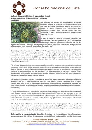 Conselho Nacional do Café – CNC
SCN Quadra 01, Bl. “C”, Ed. Brasília Trade Center, 11º andar, sala 1.101 - CEP 70711-902 – Brasília (DF)
Assessoria de Comunicação: (61) 3226-2269 / 8114-6632
E-mail: imprensa@cncafe.com.br / www.twitter.com/pauloandreck
Melhoria da sustentabilidade do agronegócio do café
Unesp - Assessoria de Comunicação e Imprensa
08/04/2015
Foi publicado na edição de fevereiro/2015 da revista
Agronomy Journal, da American Society of Agronomy, uma
das mais renomadas revistas da área de Agronomia do
mundo, o artigo 'Irrigation and Intercropping with
Macadamia Increase Initial Arabica Coffee Yield and
Profitability'. O texto é assinado por Marcos José Pedoná e
Rogério P. Soratto.
O texto é parte da tese de doutorado defendida na
Faculdade de Ciências Agronômicas (FCA) da Unesp de
Botucatu por Pedoná, pesquisador científico da APTA -
Agência Paulista de Tecnologia dos Agronegócios (APTA), vinculada à Secretaria de Agricultura e
Abastecimento, Polo Regional Centro-Oeste, em Bauru, SP.
Orientado por Soratto, docente da FCA, o trabalho, parcialmente financiado pela Fapesp, testou a
eficiência do uso da consorciação de culturas e da irrigação na obtenção de aumento de
produtividade e na melhoria da sustentabilidade do agronegócio café no Estado de São Paulo. A
pesquisa foi iniciada em maio de 2005, com o preparo das áreas e implantação de diversos sistemas
de cultivo (café solteiro, macadâmia solteira e consórcio café x macadâmia), todos com ou sem
irrigação por gotejamento.
Por se tratar de culturas perenes, muitos anos são necessários para que sejam produzidos resultados
confiáveis. Assim, após coletar dados de desenvolvimento, produção e rentabilidade desses sistemas
durante 8 anos, foi possível publicar resultados que podem orientar os cafeicultores na busca pela
melhoria da sustentabilidade em sua atividade. “No artigo publicado na Agronomy Journal, foram
apresentados os resultados dos tratamentos de café solteiro e consórcio de café com macadâmia,
com ou sem o uso de irrigação”, explica Soratto.
Os resultados mostraram que, em condições de sequeiro, a consorciação com nogueiras-macadâmia
aumentou em 10% a produtividade de grãos do café arábica, quando comparada com o cultivo
solteiro. Além disso, o uso da irrigação por gotejamento promoveu maior crescimento e aumentou em
60% a produtividade de grãos do café arábica, independentemente do sistema de cultivo (solteiro ou
consorciado).
O artigo mostra ainda que o crescimento e a produtividade da nogueira-macadâmia consorciada com
café arábica também foram significativamente incrementados pelo uso da irrigação; e que as
produções das primeiras cinco safras não foram suficientes para pagar os investimentos no cultivo de
café solteiro em condição de sequeiro, porém, tanto a irrigação quanto a consorciação reduziram o
período de retorno do investimento.
“O cultivo de café arábica, consorciado com macadâmia, irrigado por gotejamento, apresentou o
menor período de retorno do investimento e a maior lucratividade (76% superior à do café solteiro
irrigado), após as primeiras cinco safras, sendo alternativa interessante para a sustentabilidade da
cafeicultura no Estado de São Paulo, Brasil”, diz Soratto.
Sobre cultivo e comercialização do café – O cultivo e a comercialização de café envolvem
aproximadamente 500 milhões de pessoas no mundo. O Brasil, maior produtor mundial, tem grande
 