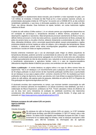 Conselho Nacional do Café – CNC
SCN Quadra 01, Bl. “C”, Ed. Brasília Trade Center, 11º andar, sala 1.101 - CEP 70711-902 – Brasília (DF)
Assessoria de Comunicação: (61) 3226-2269 / 8114-6632
E-mail: imprensa@cncafe.com.br / www.twitter.com/pauloandreck
responsabilidade no abastecimento desse mercado, pois é também o maior exportador do grão, com
1,22 milhões de toneladas. O Estado de São Paulo já foi o maior produtor nacional, contudo, as
produtividades alcançadas (média de 1470 kg ha-1 de acordo com a CONAB 2013), já não conferem
rentabilidade satisfatória, o que levou à diminuição paulatina do cultivo de café no estado de São
Paulo, nas últimas décadas. Esse fenômeno se repete, também, em outras tradicionais regiões
cafeeiras do Brasil.
A planta de café arábica (Coffea arabica L.) é um arbusto perene que originalmente desenvolveu-se
em condições de sub-bosque e, temperaturas elevadas e déficits hídricos, prejudicam o seu
desempenho vegetativo e reprodutivo. Altas temperaturas provocam abortamento de flores e frutos e,
déficits hídricos provocam a morte dos tubos polínicos, causando abortamento de flores, produção de
grãos de peneira baixa ou de grãos chochos, afetando diretamente a produtividade da cultura. Além
disso, alterações climáticas, como o anunciado aquecimento global, causam preocupações e, regiões
produtoras poderão se tornar inaptas ao cultivo do cafeeiro, com a elevação das temperaturas. Nesse
contexto, a cafeicultura poderá sofrer sérias reconfigurações geográficas, acarretando prejuízos
econômicos e sociais em todas as regiões produtoras.
Estudos anteriores mostraram que o uso da arborização pode mitigar os efeitos prejudiciais de
temperaturas elevadas, podendo aumentar a produtividade da cultura do café. Além disso, a espécie
utilizada na arborização pode proporcionar agregação de uma fonte de renda extra aos cafeicultores
e melhor aproveitamento da mão de obra durante o ano, reduzindo os riscos intrínsecos à cafeicultura
e beneficiando sobremaneira a agricultura familiar, como é o caso da nogueira-macadâmia
(Macadamia integrifolia Maiden & Betche) que produz uma amêndoa com alto valor de mercado.
Sobre a publicação – A revista destacou na página online e na capa do último número fotos do
experimento. “Isto é um destaque e um reconhecimento para a pesquisa, pois apenas um dos mais
de 40 artigos publicado no atual número de tão importante publicação científica teve a oportunidade
de ser destaque na sua capa e página online”, comenta o docente da FCA. Os resultados que foram
publicados no artigo da Agronomy Journal, que abordou com mais ênfase os aspectos fitotécnicos da
cultura do café arábica, são apenas parte da pesquisa, defendida em julho de 2013 no Programa de
Pós-graduação em Agronomia-Agricultura da FCA.
O doutorado envolveu dois experimentos no campo, que incluíram também consorciação de café
arábica com diversas cultivares de macadâmia e um estudo econômico mais detalhado, que teve a
colaboração de Maura Esperancini, professora da FCA. “Foram calculados índices de eficiência de
uso da área, bem como indicadores de avaliação da viabilidade econômica dos tratamentos
considerando três diferentes cenários de preços do café”, comenta Soratto. O artigo pode ser
acessado em https://www.agronomy.org/publications/aj/tocs/107/2
Estoques europeus de café sobem 0,8% em janeiro
Agência SAFRAS
08/04/2015
Cândida Schaedler
Os estoques de café na Europa subiram 0,8% em janeiro, ou 5.787 toneladas
(96.450 sacas de 60kg), para 695.233 toneladas (11.587.217 sacas), ante o mês
anterior. Os dados foram divulgados pela Federação Europeia de Café. O maior
incremento foi na cidade belga de Antwerp, onde os estoques avançaram 2.693
toneladas, para 365.732 toneladas. As informações são de agências
internacionais.
 