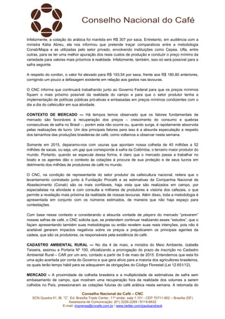 Conselho Nacional do Café – CNC
SCN Quadra 01, Bl. “C”, Ed. Brasília Trade Center, 11º andar, sala 1.101 - CEP 70711-902 – Brasília (DF)
Assessoria de Comunicação: (61) 3226-2269 / 8114-6632
E-mail: imprensa@cncafe.com.br / www.twitter.com/pauloandreck
Infelizmente, a cotação do arábica foi mantida em R$ 307 por saca. Entretanto, em audiência com a
ministra Kátia Abreu, ela nos informou que pretende traçar comparativos entre a metodologia
Conab/Mapa e as utilizadas pelo setor privado, envolvendo instituições como Cepea, Ufla, entre
outras, para se ter uma melhor apuração dos reais custos de produção e conduzir o preço mínimo da
variedade para valores mais próximos à realidade. Infelizmente, também, isso só será possível para a
safra seguinte.
A respeito do conilon, o valor foi elevado para R$ 193,54 por saca, frente aos R$ 180,80 anteriores,
corrigindo um pouco a defasagem existente em relação aos gastos nas lavouras.
O CNC informa que continuará trabalhando junto ao Governo Federal para que os preços mínimos
fiquem o mais próximo possível da realidade do campo e para que o setor produtor tenha a
implementação de políticas públicas pró-ativas e embasadas em preços mínimos condizentes com o
dia a dia do cafeicultor em sua atividade.
CONTEXTO DE MERCADO — Há tempos temos observado que os fatores fundamentais de
mercado são favoráveis à recuperação dos preços – crescimento do consumo e quebras
consecutivas de safra no Brasil –, porém esta não ocorre ou, quando surge, é rapidamente absorvida
pelas realizações de lucro. Um dos principais fatores para isso é a absurda especulação a respeito
dos tamanhos das produções brasileiras de café, como voltamos a observar nesta semana.
Somente em 2015, deparamo-nos com usuras que apontam nossa colheita de 40 milhões a 52
milhões de sacas, ou seja, um gap que corresponde à safra da Colômbia, o terceiro maior produtor do
mundo. Portanto, quando se especula dessa forma, é claro que o mercado passa a trabalhar no
boato e os agentes dão o contexto às cotações à procura de sua proteção e de seus lucros em
detrimento dos milhões de produtores de café no mundo.
O CNC, na condição de representante do setor produtor da cafeicultura nacional, reitera que o
levantamento contratado junto à Fundação Procafé e as estimativas da Companhia Nacional de
Abastecimento (Conab) são os mais confiáveis, haja vista que são realizados em campo, por
especialistas na atividade e com consulta a milhares de produtores e vistoria dos cafezais, o que
permite a revelação mais próxima da realidade de nossas lavouras. Além disso, toda a metodologia é
apresentada em conjunto com os números estimados, de maneira que não haja espaço para
contestações.
Com base nesse contexto e considerando a absurda vontade de players do mercado “preverem”
nossas safras de café, o CNC solicita que, se pretendem continuar realizando esses “estudos”, que o
façam apresentando também suas metodologias ou então revelem suas reais intenções, pois não é
aceitável gerarem impactos negativos sobre os preços e prejudicarem os principais agentes da
cadeia, que são os produtores, os responsáveis pela existência do café.
CADASTRO AMBIENTAL RURAL — No dia 4 de maio, a ministra do Meio Ambiente, Izabella
Teixeira, assinou a Portaria Nº 100, oficializando a prorrogação do prazo de inscrição no Cadastro
Ambiental Rural – CAR por um ano, contado a partir de 5 de maio de 2015. Entendemos que esta foi
uma ação acertada por conta do Governo e que gera alívio para a maioria dos agricultores brasileiros,
os quais terão tempo hábil para se adequarem às obrigações do Código Florestal (Lei 12.651/12).
MERCADO – A proximidade da colheita brasileira e a multiplicidade de estimativas de safra sem
embasamento de campo, que mostram uma recuperação fora da realidade dos volumes a serem
colhidos no País, pressionaram as cotações futuras do café arábica nesta semana. A retomada do
 