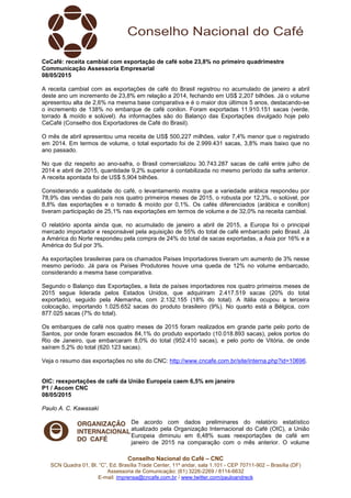 Conselho Nacional do Café – CNC
SCN Quadra 01, Bl. “C”, Ed. Brasília Trade Center, 11º andar, sala 1.101 - CEP 70711-902 – Brasília (DF)
Assessoria de Comunicação: (61) 3226-2269 / 8114-6632
E-mail: imprensa@cncafe.com.br / www.twitter.com/pauloandreck
CeCafé: receita cambial com exportação de café sobe 23,8% no primeiro quadrimestre
Communicação Assessoria Empresarial
08/05/2015
A receita cambial com as exportações de café do Brasil registrou no acumulado de janeiro a abril
deste ano um incremento de 23,8% em relação a 2014, fechando em US$ 2,207 bilhões. Já o volume
apresentou alta de 2,6% na mesma base comparativa e é o maior dos últimos 5 anos, destacando-se
o incremento de 138% no embarque de café conilon. Foram exportadas 11.910.151 sacas (verde,
torrado & moído e solúvel). As informações são do Balanço das Exportações divulgado hoje pelo
CeCafé (Conselho dos Exportadores de Café do Brasil).
O mês de abril apresentou uma receita de US$ 500,227 milhões, valor 7,4% menor que o registrado
em 2014. Em termos de volume, o total exportado foi de 2.999.431 sacas, 3,8% mais baixo que no
ano passado.
No que diz respeito ao ano-safra, o Brasil comercializou 30.743.287 sacas de café entre julho de
2014 e abril de 2015, quantidade 9,2% superior à contabilizada no mesmo período da safra anterior.
A receita apontada foi de US$ 5,904 bilhões.
Considerando a qualidade do café, o levantamento mostra que a variedade arábica respondeu por
78,9% das vendas do país nos quatro primeiros meses de 2015, o robusta por 12,3%, o solúvel, por
8,8% das exportações e o torrado & moído por 0,1%. Os cafés diferenciados (arábica e conillon)
tiveram participação de 25,1% nas exportações em termos de volume e de 32,0% na receita cambial.
O relatório aponta ainda que, no acumulado de janeiro a abril de 2015, a Europa foi o principal
mercado importador e responsável pela aquisição de 55% do total de café embarcado pelo Brasil. Já
a América do Norte respondeu pela compra de 24% do total de sacas exportadas, a Ásia por 16% e a
América do Sul por 3%.
As exportações brasileiras para os chamados Países Importadores tiveram um aumento de 3% nesse
mesmo período. Já para os Países Produtores houve uma queda de 12% no volume embarcado,
considerando a mesma base comparativa.
Segundo o Balanço das Exportações, a lista de países importadores nos quatro primeiros meses de
2015 segue liderada pelos Estados Unidos, que adquiriram 2.417.519 sacas (20% do total
exportado), seguido pela Alemanha, com 2.132.155 (18% do total). A Itália ocupou a terceira
colocação, importando 1.025.652 sacas do produto brasileiro (9%). No quarto está a Bélgica, com
877.025 sacas (7% do total).
Os embarques de café nos quatro meses de 2015 foram realizados em grande parte pelo porto de
Santos, por onde foram escoados 84,1% do produto exportado (10.018.893 sacas), pelos portos do
Rio de Janeiro, que embarcaram 8,0% do total (952.410 sacas), e pelo porto de Vitória, de onde
saíram 5,2% do total (620.123 sacas).
Veja o resumo das exportações no site do CNC: http://www.cncafe.com.br/site/interna.php?id=10696.
OIC: reexportações de café da União Europeia caem 6,5% em janeiro
P1 / Ascom CNC
08/05/2015
Paulo A. C. Kawasaki
De acordo com dados preliminares do relatório estatístico
atualizado pela Organização Internacional do Café (OIC), a União
Europeia diminuiu em 6,48% suas reexportações de café em
janeiro de 2015 na comparação com o mês anterior. O volume
 
