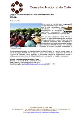 Conselho Nacional do Café – CNC
SCN Quadra 01, Bl. “C”, Ed. Brasília Trade Center, 11º andar, sala 1.101 - CEP 70711-902 – Brasília (DF)
Assessoria de Comunicação: (61) 3226-2269 / 8114-6632
E-mail: imprensa@cncafe.com.br / www.twitter.com/pauloandreck
Fundação Procafé promove Dia de Campo em Boa Esperança (MG)
CaféPoint
08/05/2015
Thais Fernandes
Como anuncia a chamada para o
Dia de Campo da Fundação Procafé,
esta é uma oportunidade para
cafeicultores e técnicos
acompanharem as tecnologias e
experimentos desenvolvidos na
Fazenda Experimental de Boa Esperança (MG).
Entre os temas abordados estarão “Podas no
cafeeiro” e “Novas variedades de café resistentes
à ferrugem e tolerantes à seca”. Ainda nesta visita,
a Fundação apresentará entre experimentos e
demonstrações, o levantamento da safra de café a
ser colhida em 2015 e tecnologias com resultados
positivos de produtos novos em experimentos na
Fundação Procafé.
Os produtores interessados em participar do Dia de Campo podem se inscrever on-line através do
site da Fundação Procafé, até 10 de maio. Com o apoio técnico e institucional do Convênio
811207/2014, celebrado com o Ministério da Agricultura, Pecuária e Abastecimento (Mapa), a
entidade espera receber cerca de 500 participantes para acompanhar as estações de pesquisa.
Serviço: Dia de Campo da Fundação Procafé
Quando: 13 de maio de 2015, a partir das 13 horas
Onde: Fazenda Experimental de Boa Esperança
Mais informações: contato@fundacaoprocafe.com.br ou (35) 3214-1411
 