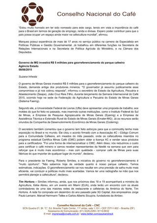 Conselho Nacional do Café – CNC
SCN Quadra 01, Bl. “C”, Ed. Brasília Trade Center, 11º andar, sala 1.101 - CEP 70711-902 – Brasília (DF)
Assessoria de Comunicação: (61) 3226-2269 / 8114-6632
E-mail: imprensa@cncafe.com.br / www.twitter.com/pauloandreck
“Estou muito honrado em ter sido nomeado para este cargo, tendo em vista a importância do café
para o Brasil em termos de geração de emprego, renda e divisas. Espero poder contribuir para que o
país possa ocupar um espaço ainda maior na cafeicultura mundial”, afirmou.
Marques possui experiência de mais de 17 anos no serviço público na carreira de Especialista em
Políticas Públicas e Gestão Governamental. Já trabalhou em diferentes funções na Secretaria de
Relações Internacionais e na Secretaria de Política Agrícola do Ministério, e na Câmara dos
Deputados.
Governo de MG investirá R$ 5 milhões para georreferenciamento do parque cafeeiro
Agência Estado
08/06/2015
Suzana Inhesta
O governo de Minas Gerais investirá R$ 5 milhões para o georreferenciamento do parque cafeeiro do
Estado, demanda antiga dos produtores mineiros. "O governador já assumiu publicamente esse
compromisso e já nos cobrou resposta", informou o secretário de Estado da Agricultura, Pecuária e
Abastecimento (Seapa), João Cruz Reis Filho, durante lançamento da Semana Internacional do Café
2015, ocorrido hoje na sede da Federação da Agricultura e Pecuária do Estado de Minas Gerais
(Sistema Faemg).
Segundo ele, a Universidade Federal de Lavras (Ufla) deve apresentar uma proposta de trabalho, aos
moldes do que foi feito no passado, mas inserindo outras instituições, como o Instituto Federal do Sul
de Minas, a Empresa de Pesquisa Agropecuária de Minas Gerais (Epamig) e a Empresa de
Assistência Técnica e Extensão Rural do Estado de Minas Gerais (Emater-MG). Já os recursos serão
oriundos da Companhia de Desenvolvimento Econômico de Minas Gerais (Codemig).
O secretário também comentou que o governo tem feito esforços para que a commodity tenha mais
exposição no Brasil e no mundo. Ele citou o acordo firmado com a Associação 4C - Código Comum
para a Comunidade Cafeeira, em meados do mês passado, onde os cafeicultores inseridos no
programa estadual Certifica Minas Café (CMC) podem obter a licença 4C e vender seus produtos
para a certificadora. "Foi uma forma de internacionalizar o CMC. Além disso, nós reduzimos o custo
para certificar o café mineiro e vamos receber representantes da Nestlé na semana que vem para
reforçar que é muito mais econômico - mas com qualidade - comprar café de Minas para suas
fábricas do que importar de qualquer lugar do mundo", declarou.
Para o presidente da Faemg, Roberto Simões, a iniciativa do governo no georreferenciamento é
"muito oportuno". "Não sabemos hoje de verdade quanto é nosso parque cafeeiro. Temos
estimativas, indicações. O georreferenciamento vai nos resultar em uma previsão de safra muito mais
eficiente, vai conduzir a políticas muito mais acertadas. Vamos ter uma radiografia na mão que nos
permitirá planejar a cafeicultura", declarou.
Tim Hortons – Simões informou, ainda, que nos próximos dias 18 e 19 acompanhará a ministra da
Agricultura, Kátia Abreu, em um evento em Miami (EUA), onde terão um encontro com os atuais
controladores de uma das maiores redes de restaurante e cafeterias da América do Norte, Tim
Hortons. A rede foi comprada em dezembro do ano passado pela 3G Capital, dos empresários Jorge
Paulo Lemann, Marcel Herrmann Telles e Carlos Alberto Sicupira, fundadores da Ambev.
 