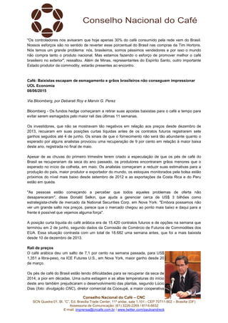 Conselho Nacional do Café – CNC
SCN Quadra 01, Bl. “C”, Ed. Brasília Trade Center, 11º andar, sala 1.101 - CEP 70711-902 – Brasília (DF)
Assessoria de Comunicação: (61) 3226-2269 / 8114-6632
E-mail: imprensa@cncafe.com.br / www.twitter.com/pauloandreck
"Os controladores nos avisaram que hoje apenas 30% do café consumido pela rede vem do Brasil.
Nossos esforços são no sentido de reverter esse porcentual do Brasil nas compras da Tim Hortons.
Nós temos um grande problema: nós, brasileiros, somos péssimos vendedores e por isso o mundo
não compra tanto o produto nacional. Mas estamos fazendo o esforço de promover melhor o café
brasileiro no exterior", ressaltou. Além de Minas, representantes do Espírito Santo, outro importante
Estado produtor da commodity, estarão presentes ao encontro.
Café: Baixistas escapam de esmagamento e grãos brasileiros não conseguem impressionar
UOL Economia
08/06/2015
Via Bloomberg, por Debarati Roy e Marvin G. Perez
Bloomberg - Os fundos hedge começaram a retirar suas apostas baixistas para o café a tempo para
evitar serem esmagados pelo maior rali das últimas 11 semanas.
Os investidores, que não se mostravam tão negativos em relação aos preços desde dezembro de
2013, recuaram em suas posições curtas líquidas antes de os contratos futuros registrarem sete
ganhos seguidos até 4 de junho. Os sinais de que o fornecimento não será tão abundante quanto o
esperado por alguns analistas provocou uma recuperação de 9 por cento em relação à maior baixa
deste ano, registrada no final de maio.
Apesar de as chuvas do primeiro trimestre terem criado a especulação de que os pés de café do
Brasil se recuperariam da seca do ano passado, os produtores encontraram grãos menores que o
esperado no início da colheita, em maio. Os analistas começaram a reduzir suas estimativas para a
produção do país, maior produtor e exportador do mundo, os estoques monitorados pela bolsa estão
próximos do nível mais baixo desde setembro de 2012 e as exportações da Costa Rica e do Peru
estão em queda.
"As pessoas estão começando a perceber que todos aqueles problemas de oferta não
desapareceram", disse Donald Selkin, que ajuda a gerenciar cerca de US$ 3 bilhões como
estrategista-chefe de mercado da National Securities Corp. em Nova York. "Embora possamos não
ver um grande salto nos preços, parece que o mercado chegou ao ponto mais baixo e daqui para a
frente é possível que vejamos alguma força".
A posição curta líquida do café arábica era de 15.420 contratos futuros e de opções na semana que
terminou em 2 de junho, segundo dados da Comissão de Comércio de Futuros de Commodities dos
EUA. Essa situação contrasta com um total de 18.682 uma semana antes, que foi a mais baixista
desde 10 de dezembro de 2013.
Rali de preços
O café arábica deu um salto de 7,1 por cento na semana passada, para US$
1,351 a libra-peso, na ICE Futures U.S., em Nova York, maior ganho desde 20
de março.
Os pés de café do Brasil estão tendo dificuldades para se recuperar da seca de
2014, a pior em décadas. Uma outra estiagem e as altas temperaturas do início
deste ano também prejudicaram o desenvolvimento das plantas, segundo Lúcio
Dias (foto: divulgação CNC), diretor comercial da Cooxupé, a maior cooperativa
 