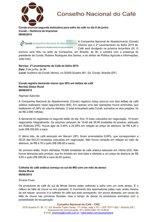 Conselho Nacional do Café – CNC
SCN Quadra 01, Bl. “C”, Ed. Brasília Trade Center, 11º andar, sala 1.101 - CEP 70711-902 – Brasília (DF)
Assessoria de Comunicação: (61) 3226-2269 / 8114-6632
E-mail: imprensa@cncafe.com.br / www.twitter.com/pauloandreck
Conab anuncia segunda estimativa para safra de café no dia 9 de junho
Conab – Gerência de Imprensa
08/06/2015
A Companhia Nacional de Abastecimento (Conab)
informa que o 2° Levantamento da Safra 2015 de
Café será divulgado na próxima terça-feira (9). O
anúncio será feito na sede da Companhia, em Brasília, às 9h, e contará com a presença do
presidente da Conab, Rubens Rodrigues dos Santos, e do diretor de Política Agrícola e Informações,
João Intini.
Serviço: 2°Levantamento de Café da Safra 2015
Data: 9 de junho, às 9h
Local: Auditório da Conab (térreo), no SGAS Quadra 901, Ed. Conab, Brasília (DF).
Conab registra demanda menor que 50% em leilões de café
Revista Globo Rural
08/06/2015
Raphael Salomão
A Companhia Nacional de Abastecimento (Conab) registrou baixa procura nos dois leilões de café
arábica realizados nesta segunda-feira (8/6). Em apenas uma das operações houve arremates, que
totalizaram 41,56% do volume ofertado. O total arrecadado pela Conab, somados os dois pregões, foi
de R$ 2,096 milhões.
A demanda foi registrada no segundo leilão do dia. Dos 15 lotes colocados em negociação, 14 foram
negociados integralmente. Os volumes variavam de 10,46 até 28,95 toneladas do produto, estocado
em Rolândia (PR). Houve ágio de 5,48% a 24,08% em relação ao preço de abertura, de R$ 4,26 o
quilo (R$ 255,60) a saca.
O último lote, de café estocado em Barueri (SP), foram arrematados 9,06%, que correspondem a
58,25 das 643,23 toneladas colocadas em negociação. Não houve variação em relação ao valor de
abertura, de R$ 4,76 o quilo (R$ 285,60 a saca).
No primeiro leilão, foram ofertadas 78,892 toneladas de café arábica estocado em Vitória (ES). Não
houve demanda pelo produto, que foi dividido em dois lotes e ofertado a um preço de abertura de R$
4,83 o quilo (R$ 289,90 a saca de 60 quilos).
Colheita do café arábica começa no sul de MG com um mês de atraso
Globo Rural
08/06/2015
Ernane Fiuza
Os produtores de café do sul de Minas Gerais estão colhendo a safra com um certo atraso. É o
reflexo da falta de chuva no ano passado. O movimento dos apanhadores pelas ruas, antes mesmo
do sol nascer, anuncia: é a colheita do café que está começando. Um pouco atrasada, por causa da
falta de chuva nas primeiras floradas, mas a tempo de deixar os produtores animados com a
possibilidade de recuperação.
 