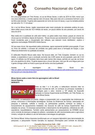 Conselho Nacional do Café – CNC
SCN Quadra 01, Bl. “C”, Ed. Brasília Trade Center, 11º andar, sala 1.101 - CEP 70711-902 – Brasília (DF)
Assessoria de Comunicação: (61) 3226-2269 / 8114-6632
E-mail: imprensa@cncafe.com.br / www.twitter.com/pauloandreck
Em uma propriedade em Três Pontas, no sul de Minas Gerais, a safra de 2014 foi 50% menor que
nos anos anteriores, e rendeu apenas seis mil sacas. Mas para este ano a produtora Carmem Lucia
de Brito está otimista. “A gente está esperando em torno de nove mil sacas, o que na verdade poderia
ser até entre 10, 11 mil sacas.”
Só o sul de Minas Gerais, região responsável pela maior produção da variedade arábica do país,
deve colher pouco mais de 10,4 milhões de sacas, um pouco abaixo do ano passado, por causa da
seca de 2014.
Mas neste ano a qualidade do café está melhor, os grãos estão mais cheios, graças ao volume de
chuva que se normalizou depois de fevereiro. “Essas chuvas que aconteceram com maior frequência
foram excelentes para a recuperação dos cafezais, que estavam muito debilitados”, explica o
agrônomo da fundação PROCAFÉ André Garcia.
Só que essa chuva, tão aguardada pelos produtores, agora representa também preocupação. É que
no início da colheita, o excesso de umidade nos grãos pode levar à formação de fungos, o que
influencia diretamente na qualidade da bebida.
O cafeicultor Ricardo Moura sabe disso. Na lavoura dele, em Três Corações, também no sul do
estado, a expectativa é que a produção aumente das 2.400 sacas do ano passado, para até 3 mil
agora. A colheita nos 90 hectares deve levar pelo menos três meses, período em que ele vai torcer
por uma ajudinha do clima. “A gente espera que a chuva não pare, mas que dê uma trégua para que
a gente consiga colher os frutos e para que ele tenha uma boa qualidade.”
Assista à reportagem do Globo Rural em:
http://g1.globo.com/economia/agronegocios/noticia/2015/06/colheita-do-cafe-arabica-comeca-no-sul-
de-mg-com-um-mes-de-atraso.html.
Minas Gerais sedia a maior feira do agronegócio café no Brasil
Ascom Epamig
08/06/2015
Entre os dias 1 e 3 de julho, a cafeicultura nacional, líder na
produção mundial de café, irá conhecer as principais novidades e
tecnologias para o setor, durante a 18ª edição da Expocafé
realizada no Campo Experimental da EPAMIG, em Três Pontas, no
Sul de Minas Gerais.
A EPAMIG, co-realizadora do evento, integra a programação com a organização das dinâmicas de
campo, minicursos e informações tecnológicas. Durante as Dinâmicas de Campo, setorizadas em
pesquisa e extensão, colheita e manejo, os participantes poderão conhecer na prática o
funcionamento de equipamentos instalados nas lavouras de café da Campo Experimental. Nas
estações de campo, 12 empresas apresentarão o desempenho de derriçadeiras, colhedoras de café,
sopradores, esqueletadeiras. Também serão apresentados por pesquisadores da EPAMIG temas
como controle de doenças e pragas do cafeeiro, variedades de café recomendadas para a agricultura
mineira, nutrição de cafeeiro e uso de herbicidas e tecnologias de aplicação.
No Ciência Móvel, ônibus itinerante transformado em um pequeno laboratório para demonstração de
pesquisas, o pesquisador Vicente Carvalho irá repassar informações para controle de doenças
 