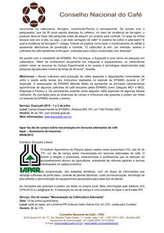 Conselho Nacional do Café – CNC
SCN Quadra 01, Bl. “C”, Ed. Brasília Trade Center, 11º andar, sala 1.101 - CEP 70711-902 – Brasília (DF)
Assessoria de Comunicação: (61) 3226-2269 / 8114-6632
E-mail: imprensa@cncafe.com.br / www.twitter.com/pauloandreck
recorrentes na cafeicultura: ferrugem, mancha-de-Phoma e cercosporiose. De acordo com o
pesquisador, que há 30 anos estuda doenças do cafeeiro, no caso da incidência de ferrugem, o
produtor deve-se fazer três perguntas antes de adquirir um produto para controle: "a carga da minha
lavoura este ano é alta, ou seja, o pé está carregado de café? O sistema de cultivo é adensado? E
qual a incidência de ferrugem?", indaga. Vicente irá explicar como fazer o monitoramento do talhão e
apresentar alternativas de prevenção e controle. "O cafeicultor já tem, por exemplo, acesso à
cultivares de café resistentes à ferrugem, indicadas para cultivo consorciado com arbóreas".
De acordo com o presidente da EPAMIG, Rui Verneque, a Expocafé é uma vitrine da pesquisa em
cafeicultura. "Além de conhecerem lançamento em máquinas e equipamentos, os cafeicultores
podem visitar as lavouras do Campo Experimental e ter acesso à tecnologias desenvolvidas pela
pesquisa agropecuária mineira ao longo de 40 anos", ressalta.
Minicursos – Novas cultivares para produção de cafés especiais e degustações comentadas de
vinho e azeite serão temas dos minicursos realizados no estande da EPAMIG durante a 18ª
Expocafé. O pesquisador da EPAMIG Marcelo Malta irá apresentar as principais características
agronômicas de algumas cultivares de café lançadas pelas EPAMIG como Catiguás MG1 e MG2,
Araponga e Paraíso 2. Os participantes poderão ainda degustar cafés especiais de algumas dessas
cultivares. As inscrições para as dinâmicas de campo e minicursos são gratuitas e podem ser feitas
no estande da EPAMIG durante o evento.
Serviço: Expocafé 2015 - 1 a 3 de julho
Local: Campo Experimental da EPAMIG - Rodovia MG 167, em Três Pontas (MG)
Horário: 8h às 18h, com entrada gratuita
Mais informações: www.expocafe.com.br
Iapar faz dia de campo sobre mecanização em lavouras adensadas de café
Iapar – Assessoria de Imprensa
08/06/2015
Edmilson Gonçales Liberal
O Instituto Agronômico do Paraná (Iapar) realiza nesta quarta-feira (10), das 8h às
17h, um dia de campo sobre mecanização em lavouras adensadas de café. O
evento é dirigido a produtores, extensionistas e profissionais que se dedicam ao
aconselhamento técnico de agricultores, estudantes de ciências agrárias e demais
interessados na cadeia produtiva.
Na programação, oito estações temáticas, com um leque de informações que
abrange cultivares de porte baixo, controle de plantas daninhas, custo da mecanização, tecnologia de
pós-colheita e demonstração de equipamentos apropriados para esse tipo de plantio.
As inscrições são gratuitas e podem ser feitas no próprio local. Mais informações pelo telefone (43)
3376-2412 ou adt@iapar.br. A realização do dia de campo é uma iniciativa do Iapar e da Emater-PR.
Serviço: Dia de campo “Mecanização da Cafeicultura Adensada”
Data: 10 de junho (quarta-feira)
Local: sede do Iapar, em Londrina-PR (rodovia Celso Garcia Cid, km 375 - saída para Curitiba)
Horário: 8h às 17h
 