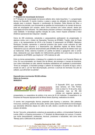 SCN Quadra 01, Bl. “C”, Ed. Brasília Trade Center, 11º andar, sala 1.101
Assessoria de Comunicação: (61) 3
E-mail: imprensa@cncafe.com.br
7º Simpósio de mecanização da lavoura
O 7º Simpósio de mecanização da lavoura cafeeira abriu nesta terça
técnica da Expocafé. O evento mostrou o passo a passo da utilização da tecnologia como
solução para o produtor. Segundo o coordenador do Simpósio, Fábio Moreira da Silva, a
cafeicultura de precisão, que compreende as gestões de mecanização e do
pode ser empregada com sucesso, assim como acontece com outras culturas, desde que
empregada de forma eficiente. “Os cafeicultores precisam conhecer a tecnologia e adequá
cada realidade. A tecnologia significa redução de custo, men
eficiência operacional das máquinas”, ressalta.
Cerca de 200 produtores, estudantes e pesquisadores participaram da programação. A
abertura contou com o diretor de Operações Técnicos da EPAMIG, Trazilbo José de Paula
Júnior, e de representantes da UFLA e da Cocatrel. O pesquisador da EPAMIG, Gladyston
Rodrigues Carvalho, apresentou o potencial produtivo das quatro novas cultivares de café
desenvolvidas pela empresa e o desempenho nas diferentes regiões de Minas Gerais.
“Detectamos que as cultivares desenvolvidas pela EPAMIG têm potencial de bebida maior que
as tradicionais. Então, estamos mudando um padrão de bebida e agregando valor à venda”
disse, destacando que esse trabalho de melhoramento genético tem como base o banco de
germoplasma da EPAMIG, que dispõe de 1.576 materias de café.
Entre os temas apresentados, o destaque foi a palestra do produtor Luiz Fernando Ribeiro de
Lima. Em sua propriedade, em Areado (Sul de Minas), ele empregou o manejo da brachiária,
com cultivo intercalado ao café, obtendo resultados satisfatórios em qualidade e produtividade.
“Entre as vantagens, a brachiária protege o cafeeiro da insolação e da perda de água, evita a
erosão do solo e, por ter fácil decomposição, promove o acúmulo de biomassa nos
cafeeiro, que alimentam as plantas”.
Expocafé deve movimentar R$ 200 milhões
Diário do Comércio
08/06/2016
prospectados e a expectativa de público é de cerca de 20 mil visitantes. A expectativa é da
Empresa de Pesquisa Agropecuária de Minas Gerais (Epamig), realizadora do evento.
O evento terá programação técnica preparada pela Epamig e parceiros. São palestras,
minicursos, workshop, painel de discussão, dentre outras ações de transferência de tecnologias
que abordarão diferentes etapas do cultivo de café, desde a escolha da cultivar ideal até o
preparo da bebida.
No dia 7 de junho, antecedendo a abertura da exposição ao público, a Universidade Federal de
Lavras (Ufla) e a Epamig promoveram o 7º Simpósio de Mecan
que reúne pesquisadores, professores, técnicos, produtores e estudantes, terá como tema
“Manejo para a cafeicultura de precisão”.
Conselho Nacional do Café – CNC
SCN Quadra 01, Bl. “C”, Ed. Brasília Trade Center, 11º andar, sala 1.101 - CEP 70711
Assessoria de Comunicação: (61) 3226-2269 / 8114-6632
imprensa@cncafe.com.br / www.twitter.com/pauloandreck
7º Simpósio de mecanização da lavoura
O 7º Simpósio de mecanização da lavoura cafeeira abriu nesta terça-feira, 7, a
técnica da Expocafé. O evento mostrou o passo a passo da utilização da tecnologia como
solução para o produtor. Segundo o coordenador do Simpósio, Fábio Moreira da Silva, a
cafeicultura de precisão, que compreende as gestões de mecanização e do manejo da lavoura,
pode ser empregada com sucesso, assim como acontece com outras culturas, desde que
empregada de forma eficiente. “Os cafeicultores precisam conhecer a tecnologia e adequá
cada realidade. A tecnologia significa redução de custo, menor impacto ambiental e maior
eficiência operacional das máquinas”, ressalta.
Cerca de 200 produtores, estudantes e pesquisadores participaram da programação. A
abertura contou com o diretor de Operações Técnicos da EPAMIG, Trazilbo José de Paula
de representantes da UFLA e da Cocatrel. O pesquisador da EPAMIG, Gladyston
Rodrigues Carvalho, apresentou o potencial produtivo das quatro novas cultivares de café
desenvolvidas pela empresa e o desempenho nas diferentes regiões de Minas Gerais.
mos que as cultivares desenvolvidas pela EPAMIG têm potencial de bebida maior que
as tradicionais. Então, estamos mudando um padrão de bebida e agregando valor à venda”
disse, destacando que esse trabalho de melhoramento genético tem como base o banco de
ermoplasma da EPAMIG, que dispõe de 1.576 materias de café.
Entre os temas apresentados, o destaque foi a palestra do produtor Luiz Fernando Ribeiro de
Lima. Em sua propriedade, em Areado (Sul de Minas), ele empregou o manejo da brachiária,
tercalado ao café, obtendo resultados satisfatórios em qualidade e produtividade.
“Entre as vantagens, a brachiária protege o cafeeiro da insolação e da perda de água, evita a
erosão do solo e, por ter fácil decomposição, promove o acúmulo de biomassa nos
cafeeiro, que alimentam as plantas”.
deve movimentar R$ 200 milhões
A Expocafé 2016, que acontece
essa semana, em Três Pontas,
entre os dias 8 e 10 de junho, deve
movimentar mais de R$ 200
milhões em negócios gerados e
prospectados e a expectativa de público é de cerca de 20 mil visitantes. A expectativa é da
squisa Agropecuária de Minas Gerais (Epamig), realizadora do evento.
O evento terá programação técnica preparada pela Epamig e parceiros. São palestras,
minicursos, workshop, painel de discussão, dentre outras ações de transferência de tecnologias
rdarão diferentes etapas do cultivo de café, desde a escolha da cultivar ideal até o
No dia 7 de junho, antecedendo a abertura da exposição ao público, a Universidade Federal de
Lavras (Ufla) e a Epamig promoveram o 7º Simpósio de Mecanização da Lavoura. O evento,
que reúne pesquisadores, professores, técnicos, produtores e estudantes, terá como tema
“Manejo para a cafeicultura de precisão”.
CEP 70711-902 – Brasília (DF)
feira, 7, a programação
técnica da Expocafé. O evento mostrou o passo a passo da utilização da tecnologia como
solução para o produtor. Segundo o coordenador do Simpósio, Fábio Moreira da Silva, a
manejo da lavoura,
pode ser empregada com sucesso, assim como acontece com outras culturas, desde que
empregada de forma eficiente. “Os cafeicultores precisam conhecer a tecnologia e adequá-la a
or impacto ambiental e maior
Cerca de 200 produtores, estudantes e pesquisadores participaram da programação. A
abertura contou com o diretor de Operações Técnicos da EPAMIG, Trazilbo José de Paula
de representantes da UFLA e da Cocatrel. O pesquisador da EPAMIG, Gladyston
Rodrigues Carvalho, apresentou o potencial produtivo das quatro novas cultivares de café
desenvolvidas pela empresa e o desempenho nas diferentes regiões de Minas Gerais.
mos que as cultivares desenvolvidas pela EPAMIG têm potencial de bebida maior que
as tradicionais. Então, estamos mudando um padrão de bebida e agregando valor à venda”
disse, destacando que esse trabalho de melhoramento genético tem como base o banco de
Entre os temas apresentados, o destaque foi a palestra do produtor Luiz Fernando Ribeiro de
Lima. Em sua propriedade, em Areado (Sul de Minas), ele empregou o manejo da brachiária,
tercalado ao café, obtendo resultados satisfatórios em qualidade e produtividade.
“Entre as vantagens, a brachiária protege o cafeeiro da insolação e da perda de água, evita a
erosão do solo e, por ter fácil decomposição, promove o acúmulo de biomassa nos pés do
A Expocafé 2016, que acontece
essa semana, em Três Pontas,
entre os dias 8 e 10 de junho, deve
movimentar mais de R$ 200
milhões em negócios gerados e
prospectados e a expectativa de público é de cerca de 20 mil visitantes. A expectativa é da
squisa Agropecuária de Minas Gerais (Epamig), realizadora do evento.
O evento terá programação técnica preparada pela Epamig e parceiros. São palestras,
minicursos, workshop, painel de discussão, dentre outras ações de transferência de tecnologias
rdarão diferentes etapas do cultivo de café, desde a escolha da cultivar ideal até o
No dia 7 de junho, antecedendo a abertura da exposição ao público, a Universidade Federal de
ização da Lavoura. O evento,
que reúne pesquisadores, professores, técnicos, produtores e estudantes, terá como tema
 