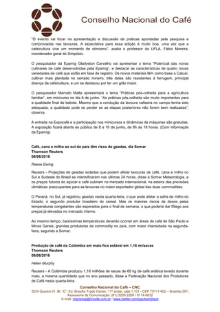 Conselho Nacional do Café – CNC
SCN Quadra 01, Bl. “C”, Ed. Brasília Trade Center, 11º andar, sala 1.101 - CEP 70711-902 – Brasília (DF)
Assessoria de Comunicação: (61) 3226-2269 / 8114-6632
E-mail: imprensa@cncafe.com.br / www.twitter.com/pauloandreck
“O evento vai focar na apresentação e discussão de práticas apontadas pela pesquisa e
comprovadas nas lavouras. A expectativa para essa edição é muito boa, uma vez que a
cafeicultura vive um momento de otimismo”, avalia o professor da UFLA, Fábio Moreira,
coordenador geral do Simpósio.
O pesquisador da Epamig Gladyston Carvalho vai apresentar o tema “Potencial das novas
cultivares de café desenvolvidas pela Epamig”, e destacar as características de quatro novas
variedades de café que estão em fase de registro. Os novos materiais têm como base a Catuaí,
cultivar mais plantada no cerrado mineiro, três deles são resistentes à ferrugem, principal
doença da cafeicultura, e um se destacou por ter um grão maior.
O pesquisador Marcelo Malta apresentará o tema “Práticas pós-colheita para a agricultura
familiar”, em minicurso no dia 8 de junho. “As práticas pós-colheita são muito importantes para
a qualidade final da bebida. Mesmo que a condução da lavoura cafeeira no campo tenha sido
adequada, a qualidade pode se perder se as etapas posteriores não forem bem realizadas”,
observa.
A entrada na Expocafé e a participação nos minicursos e dinâmicas de máquinas são gratuitas.
A exposição ficará aberta ao público de 8 a 10 de junho, de 8h às 18 horas. (Com informaçõs
da Epamig)
Café, cana e milho ao sul do país têm risco de geadas, diz Somar
Thomson Reuters
08/06/2016
Reese Ewing
Reuters - Projeções de geadas isoladas que podem afetar lavouras de café, cana e milho no
Sul e Sudeste do Brasil se intensificaram nas últimas 24 horas, disse a Somar Meteorologia, e
os preços futuros do açúcar e café subiram no mercado internacional, na esteira das previsões
climáticas preocupantes para as lavouras no maior exportador global das duas commodities.
O Paraná, no Sul, já registrou geadas nesta quarta-feira, o que pode afetar a safra de milho do
Estado, o segundo produtor brasileiro do cereal. Mas os maiores riscos de danos pelas
temperaturas congelantes são esperados para o final de semana, o que poderia dar fôlego aos
preços já elevados no mercado interno.
Ao mesmo tempo, baixíssimas temperaturas deverão ocorrer em áreas de café de São Paulo e
Minas Gerais, grandes produtores da commodity no país, com maior intensidade na segunda-
feira, segundo a Somar.
Produção de café da Colômbia em maio fica estável em 1,16 mi/sacas
Thomson Reuters
08/06/2016
Helen Murphy
Reuters - A Colômbia produziu 1,16 milhões de sacas de 60 kg de café arábica lavado durante
maio, a mesma quantidade que no ano passado, disse a Federação Nacional dos Produtores
de Café nesta quarta-feira.
 