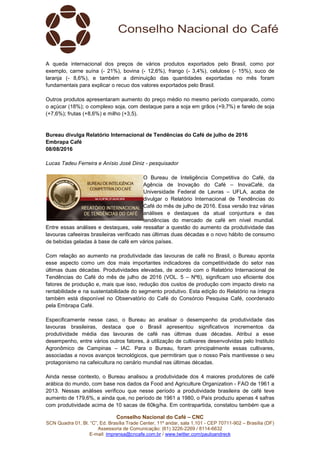 Conselho Nacional do Café – CNC
SCN Quadra 01, Bl. “C”, Ed. Brasília Trade Center, 11º andar, sala 1.101 - CEP 70711-902 – Brasília (DF)
Assessoria de Comunicação: (61) 3226-2269 / 8114-6632
E-mail: imprensa@cncafe.com.br / www.twitter.com/pauloandreck
A queda internacional dos preços de vários produtos exportados pelo Brasil, como por
exemplo, carne suína (- 21%), bovina (- 12,6%), frango (- 3,4%), celulose (- 15%), suco de
laranja (- 8,6%), e também a diminuição das quantidades exportadas no mês foram
fundamentais para explicar o recuo dos valores exportados pelo Brasil.
Outros produtos apresentaram aumento do preço médio no mesmo período comparado, como
o açúcar (18%); o complexo soja, com destaque para a soja em grãos (+9,7%) e farelo de soja
(+7,6%); frutas (+8,6%) e milho (+3,5).
Bureau divulga Relatório Internacional de Tendências do Café de julho de 2016
Embrapa Café
08/08/2016
Lucas Tadeu Ferreira e Anísio José Diniz - pesquisador
O Bureau de Inteligência Competitiva do Café, da
Agência de Inovação do Café – InovaCafé, da
Universidade Federal de Lavras – UFLA, acaba de
divulgar o Relatório Internacional de Tendências do
Café do mês de julho de 2016. Essa versão traz várias
análises e destaques da atual conjuntura e das
tendências do mercado de café em nível mundial.
Entre essas análises e destaques, vale ressaltar a questão do aumento da produtividade das
lavouras cafeeiras brasileiras verificado nas últimas duas décadas e o novo hábito de consumo
de bebidas geladas à base de café em vários países.
Com relação ao aumento na produtividade das lavouras de café no Brasil, o Bureau aponta
esse aspecto como um dos mais importantes indicadores da competitividade do setor nas
últimas duas décadas. Produtividades elevadas, de acordo com o Relatório Internacional de
Tendências do Café do mês de julho de 2016 (VOL. 5 – Nº6), significam uso eficiente dos
fatores de produção e, mais que isso, redução dos custos de produção com impacto direto na
rentabilidade e na sustentabilidade do segmento produtivo. Esta edição do Relatório na íntegra
também está disponível no Observatório do Café do Consórcio Pesquisa Café, coordenado
pela Embrapa Café.
Especificamente nesse caso, o Bureau ao analisar o desempenho da produtividade das
lavouras brasileiras, destaca que o Brasil apresentou significativos incrementos da
produtividade média das lavouras de café nas últimas duas décadas. Atribui a esse
desempenho, entre vários outros fatores, à utilização de cultivares desenvolvidas pelo Instituto
Agronômico de Campinas – IAC. Para o Bureau, foram principalmente essas cultivares,
associadas a novos avanços tecnológicos, que permitiram que o nosso País mantivesse o seu
protagonismo na cafeicultura no cenário mundial nas últimas décadas.
Ainda nesse contexto, o Bureau analisou a produtividade dos 4 maiores produtores de café
arábica do mundo, com base nos dados da Food and Agriculture Organization - FAO de 1961 a
2013. Nessas análises verificou que nesse período a produtividade brasileira de café teve
aumento de 179,6%, e ainda que, no período de 1961 a 1980, o País produziu apenas 4 safras
com produtividade acima de 10 sacas de 60kg/ha. Em contrapartida, constatou também que a
 