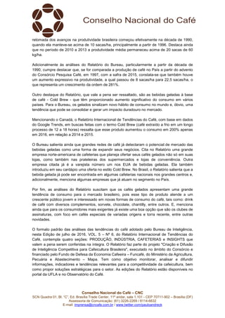 Conselho Nacional do Café – CNC
SCN Quadra 01, Bl. “C”, Ed. Brasília Trade Center, 11º andar, sala 1.101 - CEP 70711-902 – Brasília (DF)
Assessoria de Comunicação: (61) 3226-2269 / 8114-6632
E-mail: imprensa@cncafe.com.br / www.twitter.com/pauloandreck
retomada dos avanços na produtividade brasileira começou efetivamente na década de 1990,
quando ela manteve-se acima de 10 sacas/ha, principalmente a partir de 1996. Destaca ainda
que no período de 2010 a 2013 a produtividade média permaneceu acima de 20 sacas de 60
kg/ha.
Adicionalmente às análises do Relatório do Bureau, particularmente a partir da década de
1990, cumpre destacar que, se for comparada a produção de café no País a partir do advento
do Consórcio Pesquisa Café, em 1997, com a safra de 2015, constata-se que também houve
um aumento expressivo na produtividade, a qual passou de 8 sacas/ha para 22,5 sacas/ha, o
que representa um crescimento da ordem de 281%.
Outro destaque do Relatório, que vale a pena ser ressaltado, são as bebidas geladas à base
de café - Cold Brew - que têm proporcionado aumento significativo do consumo em vários
países. Para o Bureau, os gelados sinalizam novo hábito de consumo no mundo e, óbvio, uma
tendência que pode se consolidar e gerar um impacto duradouro no mercado.
Mencionando o Canadá, o Relatório Internacional de Tendências do Café, com base em dados
do Google Trends, em buscas feitas com o termo Cold Brew (café extraído a frio em um longo
processo de 12 a 18 horas) ressalta que esse produto aumentou o consumo em 200% apenas
em 2016, em relação a 2014 e 2015.
O Bureau salienta ainda que grandes redes de café já detectaram o potencial de mercado das
bebidas geladas como uma forma de expandir seus negócios. Cita no Relatório uma grande
empresa norte-americana de cafeterias que planeja ofertar seus cafés gelados não só em suas
lojas, como também nas prateleiras dos supermercados e lojas de conveniência. Outra
empresa citada já é a varejista número um nos EUA de bebidas geladas. Ela também
introduziu em seu cardápio uma oferta no estilo Cold Brew. No Brasil, o Relatório salienta que a
bebida gelada já pode ser encontrada em algumas cafeterias nacionais nos grandes centros e,
adicionalmente, menciona algumas empresas que já atuam no segmento no País.
Por fim, as análises do Relatório suscitam que os cafés gelados apresentam uma grande
tendência de consumo para o mercado brasileiro, pois esse tipo de produto atende a um
crescente público jovem e interessado em novas formas de consumo do café, tais como: drink
de café com diversos complementos, sorvete, chocolate, chantilly, entre outros. E, menciona
ainda que para os consumidores mais exigentes já existe uma boa opção que são os clubes de
assinaturas, com foco em cafés especiais de variadas origens e torra recente, entre outras
novidades.
O formato padrão das análises das tendências do café adotado pelo Bureau de Inteligência,
nesta Edição de julho de 2016, VOL. 5 – Nº 6, do Relatório Internacional de Tendências do
Café, contempla quatro seções: PRODUÇÃO, INDÚSTRIA, CAFETERIAS e INSIGHTS que
valem a pena serem conferidas na íntegra. O Relatório faz parte do projeto "Criação e Difusão
de Inteligência Competitiva para Cafeicultura Brasileira", executado no âmbito do Consórcio e
financiado pelo Fundo de Defesa da Economia Cafeeira – Funcafé, do Ministério da Agricultura,
Pecuária e Abastecimento – Mapa. Tem como objetivo monitorar, analisar e difundir
informações, indicadores e tendências relevantes para a competitividade da cafeicultura, bem
como propor soluções estratégicas para o setor. As edições do Relatório estão disponíveis no
portal da UFLA e no Observatório do Café.
 