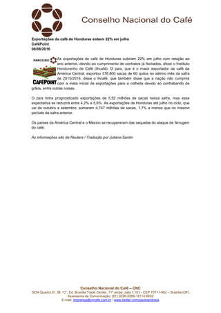 Conselho Nacional do Café – CNC
SCN Quadra 01, Bl. “C”, Ed. Brasília Trade Center, 11º andar, sala 1.101 - CEP 70711-902 – Brasília (DF)
Assessoria de Comunicação: (61) 3226-2269 / 8114-6632
E-mail: imprensa@cncafe.com.br / www.twitter.com/pauloandreck
Exportações de café de Honduras sobem 22% em julho
CaféPoint
08/08/2016
As exportações de café de Honduras subiram 22% em julho com relação ao
ano anterior, devido ao cumprimento de contratos já fechados, disse o Instituto
Hondurenho de Café (Ihcafé). O país, que é o maior exportador de café da
América Central, exportou 378.800 sacas de 60 quilos no sétimo mês da safra
de 2015/2016, disse o Ihcafé, que também disse que a nação não cumprirá
com a meta inicial de exportações para a colheita devido ao contrabando de
grãos, entre outras coisas.
O país tinha prognosticado exportações de 5,52 milhões de sacas nessa safra, mas essa
expectativa se reduzirá entre 4,2% e 5,6%. As exportações de Honduras até julho no ciclo, que
vai de outubro a setembro, somaram 4,747 milhões de sacas, 1,7% a menos que no mesmo
período da safra anterior.
Os países da América Central e o México se recuperaram das sequelas do ataque de ferrugem
do café.
As informações são da Reuters / Tradução por Juliana Santin
 