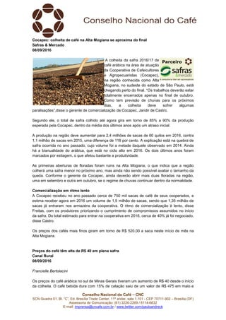 Conselho Nacional do Café – CNC
SCN Quadra 01, Bl. “C”, Ed. Brasília Trade Center, 11º andar, sala 1.101 - CEP 70711-902 – Brasília (DF)
Assessoria de Comunicação: (61) 3226-2269 / 8114-6632
E-mail: imprensa@cncafe.com.br / www.twitter.com/pauloandreck
Cocapec: colheita de café na Alta Mogiana se aproxima do final
Safras & Mercado
08/09/2016
A colheita da safra 2016/17 de
café arábica na área de atuação
da Cooperativa de Cafeicultores
e Agropecuaristas (Cocapec),
na região conhecida como Alta
Mogiana, no sudeste do estado de São Paulo, está
chegando perto do final. “Os trabalhos deverão estar
totalmente encerrados apenas no final de outubro.
Como tem previsão de chuvas para os próximos
dias, a colheita deve sofrer algumas
paralisações”,disse o gerente de comercialização da Cocapec, Jandir de Castro.
Segundo ele, o total de safra colhido até agora gira em torno de 85% a 90% da produção
esperada pela Cocapec, dentro da média dos últimos anos após um atraso inicial.
A produção na região deve aumentar para 2,4 milhões de sacas de 60 quilos em 2016, contra
1,1 milhão de sacas em 2015, uma diferença de 118 por cento. A explicação está na quebra de
safra ocorrida no ano passado, cujo volume foi a metade daquele observado em 2014. Ainda
há a bianualidade do arábica, que está no ciclo alto em 2016. Os dois últimos anos foram
marcados por estiagem, o que afetou bastante a produtividade.
As primeiras aberturas de floradas foram ruins na Alta Mogiana, o que indica que a região
colherá uma safra menor no próximo ano, mas ainda não sendo possível avaliar o tamanho da
queda. Conforme o gerente da Cocapec, ainda deverão abrir mais duas floradas na região,
uma em setembro e outra em outubro, se o regime de chuvas continuar dentro da normalidade.
Comercialização em ritmo lento
A Cocapec recebeu no ano passado cerca de 750 mil sacas de café de seus cooperados, e
estima receber agora em 2016 um volume de 1,5 milhão de sacas, sendo que 1,35 milhão de
sacas já entraram nos armazéns da cooperativa. O ritmo de comercialização é lento, disse
Freitas, com os produtores priorizando o cumprimento de compromissos assumidos no início
da safra. Do total estimado para entrar na cooperativa em 2016, cerca de 40% já foi negociado,
disse Castro.
Os preços dos cafés mais finos giram em torno de R$ 520,00 a saca neste início de mês na
Alta Mogiana.
Preços do café têm alta de R$ 40 em plena safra
Canal Rural
08/09/2016
Francielle Bertolacini
Os preços do café arábica no sul de Minas Gerais tiveram um aumento de R$ 40 desde o início
da colheita. O café bebida dura com 15% de catação saiu de um valor de R$ 475 em maio e
 