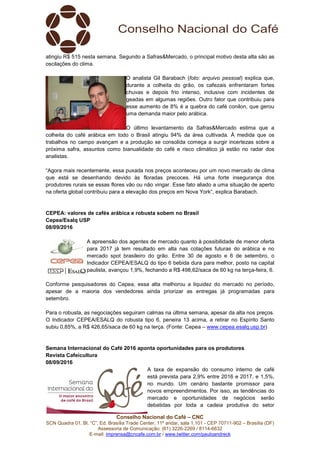 Conselho Nacional do Café – CNC
SCN Quadra 01, Bl. “C”, Ed. Brasília Trade Center, 11º andar, sala 1.101 - CEP 70711-902 – Brasília (DF)
Assessoria de Comunicação: (61) 3226-2269 / 8114-6632
E-mail: imprensa@cncafe.com.br / www.twitter.com/pauloandreck
atingiu R$ 515 nesta semana. Segundo a Safras&Mercado, o principal motivo desta alta são as
oscilações do clima.
O analista Gil Barabach (foto: arquivo pessoal) explica que,
durante a colheita do grão, os cafezais enfrentaram fortes
chuvas e depois frio intenso, inclusive com incidentes de
geadas em algumas regiões. Outro fator que contribuiu para
esse aumento de 8% é a quebra do café conilon, que gerou
uma demanda maior pelo arábica.
O último levantamento da Safras&Mercado estima que a
colheita do café arábica em todo o Brasil atingiu 94% da área cultivada. À medida que os
trabalhos no campo avançam e a produção se consolida começa a surgir incertezas sobre a
próxima safra, assuntos como bianualidade do café e risco climático já estão no radar dos
analistas.
“Agora mais recentemente, essa puxada nos preços aconteceu por um novo mercado de clima
que está se desenhando devido às floradas precoces. Há uma forte insegurança dos
produtores rurais se essas flores vão ou não vingar. Esse fato aliado a uma situação de aperto
na oferta global contribuiu para a elevação dos preços em Nova York”, explica Barabach.
CEPEA: valores de cafés arábica e robusta sobem no Brasil
Cepea/Esalq USP
08/09/2016
A apreensão dos agentes de mercado quanto à possibilidade de menor oferta
para 2017 já tem resultado em alta nas cotações futuras do arábica e no
mercado spot brasileiro do grão. Entre 30 de agosto e 6 de setembro, o
Indicador CEPEA/ESALQ do tipo 6 bebida dura para melhor, posto na capital
paulista, avançou 1,9%, fechando a R$ 498,62/saca de 60 kg na terça-feira, 6.
Conforme pesquisadores do Cepea, essa alta melhorou a liquidez do mercado no período,
apesar de a maioria dos vendedores ainda priorizar as entregas já programadas para
setembro.
Para o robusta, as negociações seguiram calmas na última semana, apesar da alta nos preços.
O Indicador CEPEA/ESALQ do robusta tipo 6, peneira 13 acima, a retirar no Espírito Santo
subiu 0,85%, a R$ 426,65/saca de 60 kg na terça. (Fonte: Cepea – www.cepea.esalq.usp.br)
Semana Internacional do Café 2016 aponta oportunidades para os produtores
Revista Cafeicultura
08/09/2016
A taxa de expansão do consumo interno de café
está prevista para 2,9% entre 2016 e 2017, e 1,5%,
no mundo. Um cenário bastante promissor para
novos empreendimentos. Por isso, as tendências do
mercado e oportunidades de negócios serão
debatidas por toda a cadeia produtiva do setor
 