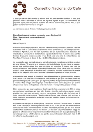 Conselho Nacional do Café – CNC
SCN Quadra 01, Bl. “C”, Ed. Brasília Trade Center, 11º andar, sala 1.101 - CEP 70711-902 – Brasília (DF)
Assessoria de Comunicação: (61) 3226-2269 / 8114-6632
E-mail: imprensa@cncafe.com.br / www.twitter.com/pauloandreck
A produção de café da Colômbia foi afetada esse ano pelo fenômeno climático El Niño, que
provocou secas e escassez de chuvas em algumas regiões do país. Os cafeicultores se
preparam agora para um possível aumento das chuvas ocasionadas pela La Niña, o que
poderia aumentar a expansão da ferrugem.
As informações são da Reuters / Tradução por Juliana Santin
Blairo Maggi negocia venda de carne suína para a Coreia do Sul
Mapa - Assessoria de comunicação social
08/09/2016
Marcelo Tognozzi
O ministro Blairo Maggi (Agricultura, Pecuária e Abastecimento) considerou positivo o saldo da
sua visita a Seul, na Coreia do Sul, que terminou nessa quarta-feira (7). Ele conseguiu do vice-
ministro da Agricultura, Lee Jun-won, a promessa de que o processo para a aprovação da
importação da carne suína de Santa Catarina seja concluído no início do próximo ano, quando
técnicos do governo coreano deverão vir ao Brasil para uma série de visitas técnicas as
frigoríficos. O mercado da Coreia do Sul é de 50 milhões de consumidores.
As negociações para a entrada de carne suína brasileira no mercado coreano já se arrastam
por uma década. "O governo e os produtores de Santa Catarina têm de manter a pressão,
porque esta penúltima etapa deve estar concluída em novembro. E, quanto mais cedo os
coreanos fizerem a visita técnica, mais rápido colocaremos nossa carne suína no mercado
coreano", disse Blairo antes de embarcar para Hong Kong, na China, onde cumpre a terceira
etapa de sua viagem à Ásia. Santa Catarina é o maior estado produtor de suínos do Brasil.
O ministro foi firme durante as conversas com representantes do governo coreano. Mostrou
que o Brasil é um país com 200 milhões de consumidores e que quer ser tratado como um
parceiro estratégico pela Coreia, país que é grande produtor de equipamentos eletroeletrônicos
e veículos. "Não consigo entender porque vocês liberam carne bovina de países que podem
oferecer muito menos contrapartida e ainda não liberam o nosso produto", disse o ministro.
Blairo acrescentou que o agronegócio no Brasil responde hoje por praticamente 50% de todas
as exportações brasileiras e, por isso, além da soja e do milho, os brasileiros querem vender
produtos com maior valor agregado, como as carnes suína e bovina, além do frango que é
muito consumido pelos coreanos. "Quanto mais vendermos para a Coreia, mais emprego e
renda geraremos e mais atrativo se tornará o mercado brasileiro para os produtos coreanos",
argumentou Maggi.
O processo de liberação de importação de carne suína de Santa Catarina entrou na sétima
fase, que é a aprovação pelo Congresso da Coreia do Sul. "Creio que em dois meses teremos
concluído esta fase e poderemos entrar na última etapa deste processo, que é a visita técnica
aos frigoríficos brasileiros", previu o vice-ministro Lee Jun-won. Ele ganhou de Blairo Maggi um
pacote de café especial da Cooperativa Regional de Cafeicultores em Guaxupé (Cooxupé). Os
coreanos apreciam o café brasileiro e são grandes consumidores da bebida, com mais de 60
mil cafeterias espalhadas pelo país.
 
