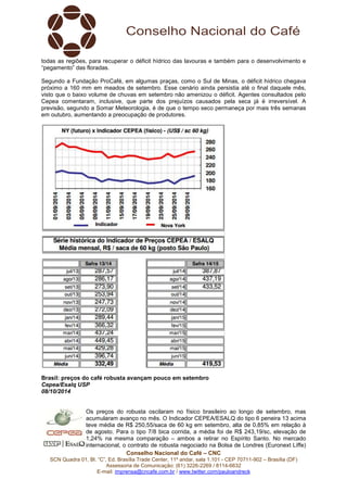 todas as regiões, para recuperar o déficit hídrico das lavouras e também para o desenvolvimento e 
“pegamento” das floradas. 
Segundo a Fundação ProCafé, em algumas praças, como o Sul de Minas, o déficit hídrico chegava 
próximo a 160 mm em meados de setembro. Esse cenário ainda persistia até o final daquele mês, 
visto que o baixo volume de chuvas em setembro não amenizou o déficit. Agentes consultados pelo 
Cepea comentaram, inclusive, que parte dos prejuízos causados pela seca já é irreversível. A 
previsão, segundo a Somar Meteorologia, é de que o tempo seco permaneça por mais três semanas 
em outubro, aumentando a preocupação de produtores. 
Brasil: preços do café robusta avançam pouco em setembro 
Cepea/Esalq USP 
08/10/2014 
Os preços do robusta oscilaram no físico brasileiro ao longo de setembro, mas 
acumularam avanço no mês. O Indicador CEPEA/ESALQ do tipo 6 peneira 13 acima 
teve média de R$ 250,55/saca de 60 kg em setembro, alta de 0,85% em relação à 
de agosto. Para o tipo 7/8 bica corrida, a média foi de R$ 243,19/sc, elevação de 
1,24% na mesma comparação – ambos a retirar no Espírito Santo. No mercado 
internacional, o contrato de robusta negociado na Bolsa de Londres (Euronext Liffe) 
Conselho Nacional do Café – CNC 
SCN Quadra 01, Bl. “C”, Ed. Brasília Trade Center, 11º andar, sala 1.101 - CEP 70711-902 – Brasília (DF) 
Assessoria de Comunicação: (61) 3226-2269 / 8114-6632 
E-mail: imprensa@cncafe.com.br / www.twitter.com/pauloandreck 
 