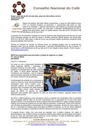 Cepea: após alta de 8% em sete dias, preço do café arábica cai leve 
Cepea/Esalq USP 
08/10/2014 
Depois de registrar sete altas diárias consecutivas, o preço do café arábica recuou 
0,3% no mercado brasileiro na terça-feira, 7, pressionado pela baixa no valor 
externo da variedade – agentes internacionais aproveitaram as recentes elevações 
para realizar lucros. Porém, em sete dias, o Indicador CEPEA/ESALQ do tipo 6, 
bebida dura para melhor, posto na capital paulista, teve alta de 8%, fechando a R$ 
508,68/saca de 60 kg no dia 7. 
O impulso veio da estimativa divulgada no final de setembro pela Organização Internacional de Café 
(OIC) indicando redução na safra do Brasil e também possíveis déficits globais nas temporadas 
2014/15 e 2015/16. Além disso, a falta de chuva nas principais regiões produtoras brasileiras ainda 
preocupa agentes internacionais. 
Quanto ao mercado de robusta, no Espírito Santo, as cotações também vêm se mantendo em 
elevação neste início de outubro. Na terça-feira, o Indicador CEPEA/ESALQ do tipo 6 peneira 13 
acima fechou a R$ 265,62/saca de 60 kg, alta de 4,7% em relação à terça anterior. (Fonte: Cepea – 
www.cepea.esalq.usp.br) 
BSCA leva associados para promoção e rodada de negócios no Japão 
P1 / Ascom BSCA 
08/10/2014 
Paulo A. C. Kawasaki 
Por mais um ano, a Associação Brasileira de 
Cafés Especiais (BSCA) – associada ao 
Conselho Nacional do Café (CNC) – marcou 
presença na principal feira de cafés especiais 
do Japão, a SCAJ World Specialty Coffee 
Conference and Exhibition, que foi realizada 
pela Associação Japonesa de Cafés Especiais, 
em Tóquio, entre 24 e 26 de setembro. 
A participação da entidade já é consagrada no 
evento e, este ano, levou aproximadamente 20 
associados para terem contato com os 
principais players do mercado nipônico, o 
segundo maior comprador dos cafés especiais 
do Brasil. Pelo vínculo criado através das 
ações da BSCA, os agentes do Japão 
aguardam esta ocasião para negociar os cafés da atual safra brasileira, pagando preços muito 
atrativos pelo produto. 
Em 2014, a BSCA participou como expositora e teve um estande com localização nobre no pavilhão 
(foto: divulgação BSCA), além de ter sido contemplada com a premiação de um dos mais belos 
espaços da feira. O ex-presidente da SCAJ e agente promocional BSCA no Japão, Hidetaka Hayashi, 
realizou uma sessão de cupping em uma das salas de seminário, a tradicional "Taste of the Harvest", 
com 45 lotes de associados e participação de 53 empresas japonesas, dividida em duas ações, no 
dia 25. A atividade foi repetida pelos associados da BSCA no estande, no dia 26. Esses trabalhos 
foram sucesso de público e despertaram grande interesse comercial nos compradores japoneses. 
O estande contou, ainda, com uma área de interação com o público visitante. No Japão, a 
particularidade é que a BSCA investiu em diversos métodos para realizar demonstrações de preparo, 
já que os rituais são apreciados pelos nipônicos. Foram utilizados 12 cafés de diferentes regiões e 
processos, com destaque para o French Press. 
Conselho Nacional do Café – CNC 
SCN Quadra 01, Bl. “C”, Ed. Brasília Trade Center, 11º andar, sala 1.101 - CEP 70711-902 – Brasília (DF) 
Assessoria de Comunicação: (61) 3226-2269 / 8114-6632 
E-mail: imprensa@cncafe.com.br / www.twitter.com/pauloandreck 
 