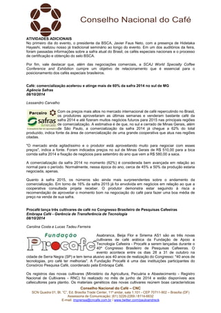 ATIVIDADES ADICIONAIS 
No primeiro dia do evento, o presidente da BSCA, Javier Faus Neto, com a presença de Hidetaka 
Hayashi, realizou nosso já tradicional seminário ao longo do evento. Em um dos auditórios da feira, 
foram passadas informações sobre a safra atual do Brasil, os cafés especiais nacionais e o processo 
de certificação e obtenção do selo BSCA. 
Por fim, vale destacar que, além das negociações comerciais, a SCAJ World Specialty Coffee 
Conference and Exhibition cumpre um objetivo de relacionamento que é essencial para o 
posicionamento dos cafés especiais brasileiros. 
Café: comercialização acelerou e atinge mais de 60% da safra 2014 no sul de MG 
Agência Safras 
08/10/2014 
Lessandro Carvalho 
Com os preços mais altos no mercado internacional de café repercutindo no Brasil, 
os produtores aproveitaram as últimas semanas e venderam bastante café da 
safra 2014 e até fizeram muitos negócios futuros para 2015 nas principais regiões 
de comercialização. A estimativa é de que, no sul e cerrado de Minas Gerais, além 
de São Paulo, a comercialização da safra 2014 já chegue a 62% do total 
produzido, indica fonte da área de comercialização de uma grande cooperativa que atua nas regiões 
citadas. 
"O mercado anda agitadíssimo e o produtor está aproveitando muito para negociar com esses 
preços", indica a fonte. Foram indicados preços no sul de Minas Gerais de R$ 510,00 para a bica 
corrida safra 2014 e fixação de negócios para setembro do ano que vem a R$ 580,00 a saca. 
A comercialização da safra 2014 no momento (62%) é considerada bem avançada em relação ao 
normal para o período. Normalmente, nessa época do ano, cerca de 45% a 50% da produção estaria 
negociada, apenas. 
Quanto à safra 2015, os números são ainda mais surpreendentes sobre o andamento da 
comercialização. Em torno de 16% da safra 2015 já foi envolvida em negócios em relação ao que a 
cooperativa consultada projeta receber. O produtor demonstra estar seguindo à risca a 
recomendação de aproveitar o momento bom na negociação do café para fazer uma boa média de 
preço na venda de sua safra. 
Procafé lança três cultivares de café no Congresso Brasileiro de Pesquisas Cafeeiras 
Embrapa Café - Gerência de Transferência de Tecnologia 
08/10/2014 
Carolina Costa e Lucas Tadeu Ferreira 
Asabranca, Beija Flor e Siriema AS1 são as três novas 
cultivares de café arábica da Fundação de Apoio a 
Tecnologia Cafeeira - Procafé a serem lançadas durante o 
40º Congresso Brasileiro de Pesquisas Cafeeiras. O 
evento acontece entre os dias 28 a 31 de outubro na 
cidade de Serra Negra (SP) e tem tema alusivo aos 40 anos de realização do Congresso: "40 anos de 
tecnologias, pro café ter melhorias". A Fundação Procafé é uma das instituições participantes do 
Consórcio Pesquisa Café, coordenado pela Embrapa Café. 
Os registros das novas cultivares (Ministério da Agricultura, Pecuária e Abastecimento - Registro 
Nacional de Cultivares - RNC) foi realizado no mês de junho de 2014 e estão disponíveis aos 
cafeicultores para plantio. Os materiais genéticos das novas cultivares reúnem boas características 
Conselho Nacional do Café – CNC 
SCN Quadra 01, Bl. “C”, Ed. Brasília Trade Center, 11º andar, sala 1.101 - CEP 70711-902 – Brasília (DF) 
Assessoria de Comunicação: (61) 3226-2269 / 8114-6632 
E-mail: imprensa@cncafe.com.br / www.twitter.com/pauloandreck 
 
