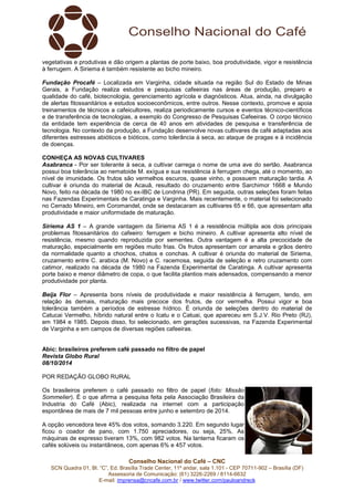 vegetativas e produtivas e dão origem a plantas de porte baixo, boa produtividade, vigor e resistência 
à ferrugem. A Siriema é também resistente ao bicho mineiro. 
Fundação Procafé – Localizada em Varginha, cidade situada na região Sul do Estado de Minas 
Gerais, a Fundação realiza estudos e pesquisas cafeeiras nas áreas de produção, preparo e 
qualidade do café, biotecnologia, gerenciamento agrícola e diagnósticos. Atua, ainda, na divulgação 
de alertas fitossanitários e estudos socioeconômicos, entre outros. Nesse contexto, promove e apoia 
treinamentos de técnicos a cafeicultores, realiza periodicamente cursos e eventos técnico-científicos 
e de transferência de tecnologias, a exemplo do Congresso de Pesquisas Cafeeiras. O corpo técnico 
da entidade tem experiência de cerca de 40 anos em atividades de pesquisa e transferência de 
tecnologia. No contexto da produção, a Fundação desenvolve novas cultivares de café adaptadas aos 
diferentes estresses abióticos e bióticos, como tolerância à seca, ao ataque de pragas e à incidência 
de doenças. 
CONHEÇA AS NOVAS CULTIVARES 
Asabranca - Por ser tolerante à seca, a cultivar carrega o nome de uma ave do sertão. Asabranca 
possui boa tolerância ao nematoide M. exígua e sua resistência à ferrugem chega, até o momento, ao 
nível de imunidade. Os frutos são vermelhos escuros, quase vinho, e possuem maturação tardia. A 
cultivar é oriunda do material de Acauã, resultado do cruzamento entre Sarchimor 1668 e Mundo 
Novo, feito na década de 1980 no ex-IBC de Londrina (PR). Em seguida, outras seleções foram feitas 
nas Fazendas Experimentais de Caratinga e Varginha. Mais recentemente, o material foi selecionado 
no Cerrado Mineiro, em Coromandel, onde se destacaram as cultivares 65 e 66, que apresentam alta 
produtividade e maior uniformidade de maturação. 
Siriema AS 1 – A grande vantagem da Siriema AS 1 é a resistência múltipla aos dois principais 
problemas fitossanitários do cafeeiro: ferrugem e bicho mineiro. A cultivar apresenta alto nível de 
resistência, mesmo quando reproduzida por sementes. Outra vantagem é a alta precocidade de 
maturação, especialmente em regiões muito frias. Os frutos apresentam cor amarela e grãos dentro 
da normalidade quanto a chochos, chatos e conchas. A cultivar é oriunda do material de Siriema, 
cruzamento entre C. arabica (M. Novo) e C. racemosa, seguida de seleção e retro cruzamento com 
catimor, realizado na década de 1980 na Fazenda Experimental de Caratinga. A cultivar apresenta 
porte baixo e menor diâmetro de copa, o que facilita plantios mais adensados, compensando a menor 
produtividade por planta. 
Beija Flor – Apresenta bons níveis de produtividade e maior resistência à ferrugem, tendo, em 
relação às demais, maturação mais precoce dos frutos, de cor vermelha. Possui vigor e boa 
tolerância também a períodos de estresse hídrico. É oriunda de seleções dentro do material de 
Catucai Vermelho, híbrido natural entre o Icatu e o Catuai, que apareceu em S.J.V. Rio Preto (RJ), 
em 1984 e 1985. Depois disso, foi selecionado, em gerações sucessivas, na Fazenda Experimental 
de Varginha e em campos de diversas regiões cafeeiras. 
Abic: brasileiros preferem café passado no filtro de papel 
Revista Globo Rural 
08/10/2014 
POR REDAÇÃO GLOBO RURAL 
Os brasileiros preferem o café passado no filtro de papel (foto: Missão 
Sommelier). É o que afirma a pesquisa feita pela Associação Brasileira da 
Industria do Café (Abic), realizada na internet com a participação 
espontânea de mais de 7 mil pessoas entre junho e setembro de 2014. 
A opção vencedora teve 45% dos votos, somando 3.220. Em segundo lugar 
ficou o coador de pano, com 1.750 apreciadores, ou seja, 25%. As 
máquinas de espresso tiveram 13%, com 982 votos. Na lanterna ficaram os 
cafés solúveis ou instantâneos, com apenas 6% e 457 votos. 
Conselho Nacional do Café – CNC 
SCN Quadra 01, Bl. “C”, Ed. Brasília Trade Center, 11º andar, sala 1.101 - CEP 70711-902 – Brasília (DF) 
Assessoria de Comunicação: (61) 3226-2269 / 8114-6632 
E-mail: imprensa@cncafe.com.br / www.twitter.com/pauloandreck 
 