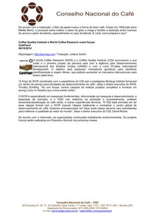 De acordo com a instituição, o filtro de papel mudou a forma de fazer café. Criado em 1908 pela dona 
Melitta Bentz, o processo estrai melhor o sabor do grão e chega a facilitar a distinção entre nuances 
de aroma e sabor da bebida, especialmente no caso de blends. E você, como prepara o seu? 
Coffee Quality Institute e World Coffee Research unem forças 
CaféPoint 
08/10/2014 
Reportagem: http://gcrmag.com / Tradução: Juliana Santin 
O World Coffee Research (WCR) e o Coffee Quality Institute (CQI) anunciaram a sua 
união e o primeiro projeto da parceria será com a Agência para Desenvolvimento 
Internacional dos Estados Unidos (USAID) e com a Land O’Lakes International 
Development. O objetivo será pesquisar marcadores genéticos para identificar 
cientificamente a origem Iêmen, que poderia aumentar os mercados internacionais para 
esses cafés finos. 
“A força do WCR combinada com a experiência do CQI sob o prestigioso Borlaug Institute fornecerá 
um centro de serviço para atividades de desenvolvimento do café”, disse o diretor executivo do WCR, 
Timothy Schilling. “Ao unir forças, somos capazes de realizar projetos completos e fornecer um 
serviço único à indústria que nunca existiu antes”. 
O WCR é especializado em pesquisas fundamentais, direcionadas por pesquisa e desenvolvimento, e 
pesquisas de mercado, e o CQO nas melhores na produção e processamento, análises 
sensoriais/classificação do café verde, e outras experiências técnicas. “O CQI está animado em ter 
essa relação formal com o WCR visando integrar totalmente e centralizar o centro global de 
desenvolvimento do café. Estamos entusiasmados em fazer parte dessa parceria sem precedentes 
para melhorar a qualidade ao redor do mundo”, disse o diretor executivo do CQI, David Roche. 
De acordo com o informado, as organizações continuarão trabalhando autonomamente. Os projetos 
futuros serão realizados em Ruanda e Burundi nos próximos meses. 
Conselho Nacional do Café – CNC 
SCN Quadra 01, Bl. “C”, Ed. Brasília Trade Center, 11º andar, sala 1.101 - CEP 70711-902 – Brasília (DF) 
Assessoria de Comunicação: (61) 3226-2269 / 8114-6632 
E-mail: imprensa@cncafe.com.br / www.twitter.com/pauloandreck 
