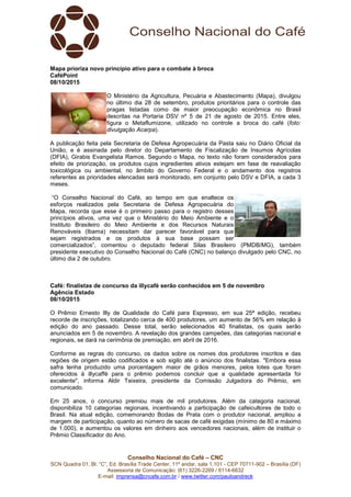 Conselho Nacional do Café – CNC
SCN Quadra 01, Bl. “C”, Ed. Brasília Trade Center, 11º andar, sala 1.101 - CEP 70711-902 – Brasília (DF)
Assessoria de Comunicação: (61) 3226-2269 / 8114-6632
E-mail: imprensa@cncafe.com.br / www.twitter.com/pauloandreck
Mapa prioriza novo princípio ativo para o combate à broca
CaféPoint
08/10/2015
O Ministério da Agricultura, Pecuária e Abastecimento (Mapa), divulgou
no último dia 28 de setembro, produtos prioritários para o controle das
pragas listadas como de maior preocupação econômica no Brasil
descritas na Portaria DSV nº 5 de 21 de agosto de 2015. Entre eles,
figura o Metaflumizone, utilizado no controle a broca do café (foto:
divulgação Acarpa).
A publicação feita pela Secretaria de Defesa Agropecuária da Pasta saiu no Diário Oficial da
União, e é assinada pelo diretor do Departamento de Fiscalização de Insumos Agrícolas
(DFIA), Girabis Evangelista Ramos. Segundo o Mapa, no texto não foram considerados para
efeito de priorização, os produtos cujos ingredientes ativos estejam em fase de reavaliação
toxicológica ou ambiental, no âmbito do Governo Federal e o andamento dos registros
referentes as prioridades elencadas será monitorado, em conjunto pelo DSV e DFIA, a cada 3
meses.
“O Conselho Nacional do Café, ao tempo em que enaltece os
esforços realizados pela Secretaria de Defesa Agropecuária do
Mapa, recorda que esse é o primeiro passo para o registro desses
princípios ativos, uma vez que o Ministério do Meio Ambiente e o
Instituto Brasileiro do Meio Ambiente e dos Recursos Naturais
Renováveis (Ibama) necessitam dar parecer favorável para que
sejam registrados e os produtos à sua base possam ser
comercializados”, comentou o deputado federal Silas Brasileiro (PMDB/MG), também
presidente executivo do Conselho Nacional do Café (CNC) no balanço divulgado pelo CNC, no
último dia 2 de outubro.
Café: finalistas de concurso da illycafè serão conhecidos em 5 de novembro
Agência Estado
08/10/2015
O Prêmio Ernesto Illy de Qualidade do Café para Espresso, em sua 25ª edição, recebeu
recorde de inscrições, totalizando cerca de 400 produtores, um aumento de 56% em relação à
edição do ano passado. Desse total, serão selecionados 40 finalistas, os quais serão
anunciados em 5 de novembro. A revelação dos grandes campeões, das categorias nacional e
regionais, se dará na cerimônia de premiação, em abril de 2016.
Conforme as regras do concurso, os dados sobre os nomes dos produtores inscritos e das
regiões de origem estão codificados e sob sigilo até o anúncio dos finalistas. "Embora essa
safra tenha produzido uma porcentagem maior de grãos menores, pelos lotes que foram
oferecidos à illycaffè para o prêmio podemos concluir que a qualidade apresentada foi
excelente", informa Aldir Teixeira, presidente da Comissão Julgadora do Prêmio, em
comunicado.
Em 25 anos, o concurso premiou mais de mil produtores. Além da categoria nacional,
disponibiliza 10 categorias regionais, incentivando a participação de cafeicultores de todo o
Brasil. Na atual edição, comemorando Bodas de Prata com o produtor nacional, ampliou a
margem de participação, quanto ao número de sacas de café exigidas (mínimo de 80 e máximo
de 1.000), e aumentou os valores em dinheiro aos vencedores nacionais, além de instituir o
Prêmio Classificador do Ano.
 