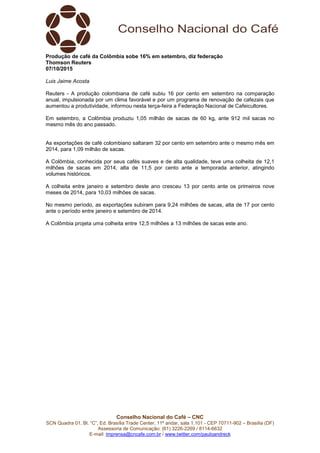 Conselho Nacional do Café – CNC
SCN Quadra 01, Bl. “C”, Ed. Brasília Trade Center, 11º andar, sala 1.101 - CEP 70711-902 – Brasília (DF)
Assessoria de Comunicação: (61) 3226-2269 / 8114-6632
E-mail: imprensa@cncafe.com.br / www.twitter.com/pauloandreck
Produção de café da Colômbia sobe 16% em setembro, diz federação
Thomson Reuters
07/10/2015
Luis Jaime Acosta
Reuters - A produção colombiana de café subiu 16 por cento em setembro na comparação
anual, impulsionada por um clima favorável e por um programa de renovação de cafezais que
aumentou a produtividade, informou nesta terça-feira a Federação Nacional de Cafeicultores.
Em setembro, a Colômbia produziu 1,05 milhão de sacas de 60 kg, ante 912 mil sacas no
mesmo mês do ano passado.
As exportações de café colombiano saltaram 32 por cento em setembro ante o mesmo mês em
2014, para 1,09 milhão de sacas.
A Colômbia, conhecida por seus cafés suaves e de alta qualidade, teve uma colheita de 12,1
milhões de sacas em 2014, alta de 11,5 por cento ante a temporada anterior, atingindo
volumes históricos.
A colheita entre janeiro e setembro deste ano cresceu 13 por cento ante os primeiros nove
meses de 2014, para 10,03 milhões de sacas.
No mesmo período, as exportações subiram para 9,24 milhões de sacas, alta de 17 por cento
ante o período entre janeiro e setembro de 2014.
A Colômbia projeta uma colheita entre 12,5 milhões a 13 milhões de sacas este ano.
 