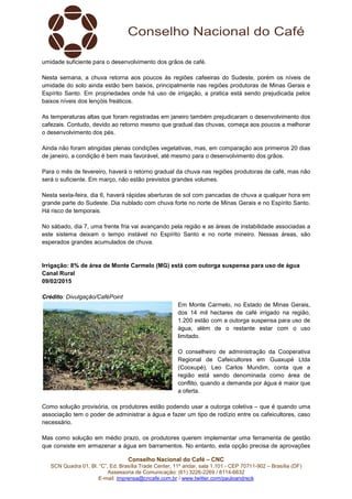 Conselho Nacional do Café – CNC
SCN Quadra 01, Bl. “C”, Ed. Brasília Trade Center, 11º andar, sala 1.101 - CEP 70711-902 – Brasília (DF)
Assessoria de Comunicação: (61) 3226-2269 / 8114-6632
E-mail: imprensa@cncafe.com.br / www.twitter.com/pauloandreck
umidade suficiente para o desenvolvimento dos grãos de café.
Nesta semana, a chuva retorna aos poucos às regiões cafeeiras do Sudeste, porém os níveis de
umidade do solo ainda estão bem baixos, principalmente nas regiões produtoras de Minas Gerais e
Espírito Santo. Em propriedades onde há uso de irrigação, a pratica está sendo prejudicada pelos
baixos níveis dos lençóis freáticos.
As temperaturas altas que foram registradas em janeiro também prejudicaram o desenvolvimento dos
cafezais. Contudo, devido ao retorno mesmo que gradual das chuvas, começa aos poucos a melhorar
o desenvolvimento dos pés.
Ainda não foram atingidas plenas condições vegetativas, mas, em comparação aos primeiros 20 dias
de janeiro, a condição é bem mais favorável, até mesmo para o desenvolvimento dos grãos.
Para o mês de fevereiro, haverá o retorno gradual da chuva nas regiões produtoras de café, mas não
será o suficiente. Em março, não estão previstos grandes volumes.
Nesta sexta-feira, dia 6, haverá rápidas aberturas de sol com pancadas de chuva a qualquer hora em
grande parte do Sudeste. Dia nublado com chuva forte no norte de Minas Gerais e no Espírito Santo.
Há risco de temporais.
No sábado, dia 7, uma frente fria vai avançando pela região e as áreas de instabilidade associadas a
este sistema deixam o tempo instável no Espírito Santo e no norte mineiro. Nessas áreas, são
esperados grandes acumulados de chuva.
Irrigação: 8% de área de Monte Carmelo (MG) está com outorga suspensa para uso de água
Canal Rural
09/02/2015
Crédito: Divulgação/CaféPoint
Em Monte Carmelo, no Estado de Minas Gerais,
dos 14 mil hectares de café irrigado na região,
1.200 estão com a outorga suspensa para uso de
água, além de o restante estar com o uso
limitado.
O conselheiro de administração da Cooperativa
Regional de Cafeicultores em Guaxupé Ltda
(Cooxupé), Leo Carlos Mundim, conta que a
região está sendo denominada como área de
conflito, quando a demanda por água é maior que
a oferta.
Como solução provisória, os produtores estão podendo usar a outorga coletiva – que é quando uma
associação tem o poder de administrar a água e fazer um tipo de rodízio entre os cafeicultores, caso
necessário.
Mas como solução em médio prazo, os produtores querem implementar uma ferramenta de gestão
que consiste em armazenar a água em barramentos. No entanto, esta opção precisa de aprovações
 
