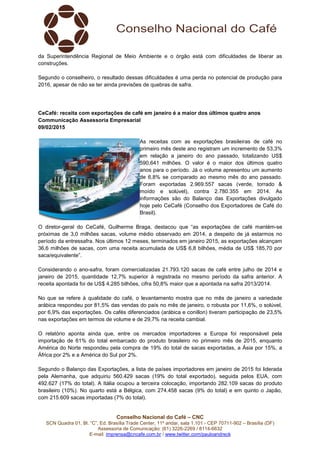 Conselho Nacional do Café – CNC
SCN Quadra 01, Bl. “C”, Ed. Brasília Trade Center, 11º andar, sala 1.101 - CEP 70711-902 – Brasília (DF)
Assessoria de Comunicação: (61) 3226-2269 / 8114-6632
E-mail: imprensa@cncafe.com.br / www.twitter.com/pauloandreck
da Superintendência Regional de Meio Ambiente e o órgão está com dificuldades de liberar as
construções.
Segundo o conselheiro, o resultado dessas dificuldades é uma perda no potencial de produção para
2016, apesar de não se ter ainda previsões de quebras de safra.
CeCafé: receita com exportações de café em janeiro é a maior dos últimos quatro anos
Communicação Assessoria Empresarial
09/02/2015
As receitas com as exportações brasileiras de café no
primeiro mês deste ano registram um incremento de 53,3%
em relação a janeiro do ano passado, totalizando US$
590,641 milhões. O valor é o maior dos últimos quatro
anos para o período. Já o volume apresentou um aumento
de 6,8% se comparado ao mesmo mês do ano passado.
Foram exportadas 2.969.557 sacas (verde, torrado &
moído e solúvel), contra 2.780.355 em 2014. As
informações são do Balanço das Exportações divulgado
hoje pelo CeCafé (Conselho dos Exportadores de Café do
Brasil).
O diretor-geral do CeCafé, Guilherme Braga, destacou que “as exportações de café mantém-se
próximas de 3,0 milhões sacas, volume médio observado em 2014, a despeito de já estarmos no
período da entressafra. Nos últimos 12 meses, terminados em janeiro 2015, as exportações alcançam
36,6 milhões de sacas, com uma receita acumulada de US$ 6,8 bilhões, média de US$ 185,70 por
saca/equivalente”.
Considerando o ano-safra, foram comercializadas 21.793.120 sacas de café entre julho de 2014 e
janeiro de 2015, quantidade 12,7% superior à registrada no mesmo período da safra anterior. A
receita apontada foi de US$ 4,285 bilhões, cifra 50,8% maior que a apontada na safra 2013/2014.
No que se refere à qualidade do café, o levantamento mostra que no mês de janeiro a variedade
arábica respondeu por 81,5% das vendas do país no mês de janeiro, o robusta por 11,6%, o solúvel,
por 6,9% das exportações. Os cafés diferenciados (arábica e conillon) tiveram participação de 23,5%
nas exportações em termos de volume e de 29,7% na receita cambial.
O relatório aponta ainda que, entre os mercados importadores a Europa foi responsável pela
importação de 61% do total embarcado do produto brasileiro no primeiro mês de 2015, enquanto
América do Norte respondeu pela compra de 19% do total de sacas exportadas, a Ásia por 15%, a
África por 2% e a América do Sul por 2%.
Segundo o Balanço das Exportações, a lista de países importadores em janeiro de 2015 foi liderada
pela Alemanha, que adquiriu 560.429 sacas (19% do total exportado), seguida pelos EUA, com
492.627 (17% do total). A Itália ocupou a terceira colocação, importando 282.109 sacas do produto
brasileiro (10%). No quarto está a Bélgica, com 274.458 sacas (9% do total) e em quinto o Japão,
com 215.609 sacas importadas (7% do total).
 