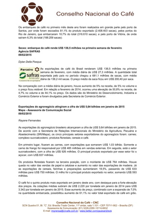 Conselho Nacional do Café – CNC
SCN Quadra 01, Bl. “C”, Ed. Brasília Trade Center, 11º andar, sala 1.101 - CEP 70711-902 – Brasília (DF)
Assessoria de Comunicação: (61) 3226-2269 / 8114-6632
E-mail: imprensa@cncafe.com.br / www.twitter.com/pauloandreck
Os embarques de café no primeiro mês deste ano foram realizados em grande parte pelo porto de
Santos, por onde foram escoados 81,1% do produto exportado (2.408.403 sacas), pelos portos do
Rio de Janeiro, que embarcaram 10,7% do total (316.610 sacas), e pelo porto de Vitória, de onde
saíram 6,3% do total (188.209 sacas).
Secex: embarque de café rende US$ 136,5 milhões na primeira semana de fevereiro
Agência SAFRAS
09/02/2015
Dylan Della Pasqua
As exportações de café do Brasil renderam US$ 136,5 milhões na primeira
semana de fevereiro, com média diária de US$ 27,3 milhões. A quantidade total
exportada pelo país no período chegou a 681,1 milhões de sacas, com média
diária de 136,2 mil sacas. O preço médio da saca ficou em US$ 200,40 por saca.
Na comparação com a média diária de janeiro, houve aumento de 5% na receita, de 5% no volume e
o preço ficou estável. Em relação a fevereiro de 2014, ocorreu uma elevação de 50,8% na receita, de
4,7% no volume e de 44,1% no preço. Os dados são do Ministério do Desenvolvimento, Indústria e
Comércio Exterior e foram divulgados pela Secretaria de Comércio Exterior.
Exportações do agronegócio atingiram a cifra de US$ 5,64 bilhões em janeiro de 2015
Mapa - Assessoria de Comunicação Social
09/02/2015
Rayane Fernandes
As exportações do agronegócio brasileiro alcançaram a cifra de US$ 5,64 bilhões em janeiro de 2015.
De acordo com a Secretaria de Relações Internacionais do Ministério da Agricultura, Pecuária e
Abastecimento (SRI/Mapa), os cinco principais setores exportadores do agronegócio foram: carnes;
complexo sucroalcooleiro; produtos florestais; cereais e café.
Em primeiro lugar, ficaram as carnes, com exportações que somaram US$ 1,03 bilhão. Somente a
carne de frango foi responsável por US$ 485 milhões em vendas externas. Em seguida, está o setor
sucroalcooleiro, com a cifra de US$ 926 milhões. O principal produto exportado por esse setor foi o
açúcar, com US$ 837 milhões.
Os produtos florestais ficaram na terceira posição, com o montante de US$ 764 milhões. Houve
queda no valor das vendas de papel e celulose e aumento no valor das exportações de madeira. Já
as exportações de cereais, farinhas e preparações aumentaram 18,5%, passando de US$ 633
milhões para US$ 750 milhões. O milho foi o principal produto exportado no setor, somando US$ 593
milhões.
O café foi o quinto produto mais exportado em janeiro deste ano, com destaque para a forte elevação
dos preços. As cotações médias subiram de US$ 2.220 por tonelada em janeiro de 2014 para US$
3.342 por tonelada em janeiro de 2015. Esse aumento de preço, combinado com a expansão de 7,0%
na quantidade embarcada, possibilitou aumento de 61,1% no valor total exportado de café em grão.
 