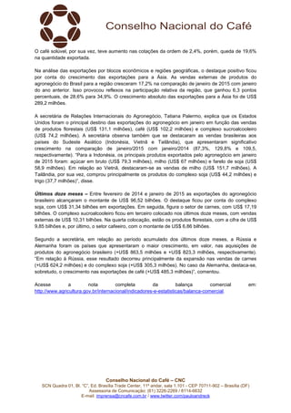 Conselho Nacional do Café – CNC
SCN Quadra 01, Bl. “C”, Ed. Brasília Trade Center, 11º andar, sala 1.101 - CEP 70711-902 – Brasília (DF)
Assessoria de Comunicação: (61) 3226-2269 / 8114-6632
E-mail: imprensa@cncafe.com.br / www.twitter.com/pauloandreck
O café solúvel, por sua vez, teve aumento nas cotações da ordem de 2,4%, porém, queda de 19,6%
na quantidade exportada.
Na análise das exportações por blocos econômicos e regiões geográficas, o destaque positivo ficou
por conta do crescimento das exportações para a Ásia. As vendas externas de produtos do
agronegócio do Brasil para a região cresceram 17,2% na comparação de janeiro de 2015 com janeiro
do ano anterior. Isso provocou reflexos na participação relativa da região, que ganhou 6,3 pontos
percentuais, de 28,6% para 34,9%. O crescimento absoluto das exportações para a Ásia foi de US$
289,2 milhões.
A secretária de Relações Internacionais do Agronegócio, Tatiana Palermo, explica que os Estados
Unidos foram o principal destino das exportações do agronegócio em janeiro em função das vendas
de produtos florestais (US$ 131,1 milhões), café (US$ 102,2 milhões) e complexo sucroalcooleiro
(US$ 74,2 milhões). A secretária observa também que se destacaram as vendas brasileiras aos
países do Sudeste Asiático (Indonésia, Vietnã e Tailândia), que apresentaram significativo
crescimento na comparação de janeiro/2015 com janeiro/2014 (87,3%, 129,8% e 109,5,
respectivamente). “Para a Indonésia, os principais produtos exportados pelo agronegócio em janeiro
de 2015 foram: açúcar em bruto (US$ 79,3 milhões), milho (US$ 67 milhões) e farelo de soja (US$
58,9 milhões). Em relação ao Vietnã, destacaram-se as vendas de milho (US$ 151,7 milhões). A
Tailândia, por sua vez, comprou principalmente os produtos do complexo soja (US$ 44,2 milhões) e
trigo (37,7 milhões)”, disse.
Últimos doze meses – Entre fevereiro de 2014 e janeiro de 2015 as exportações do agronegócio
brasileiro alcançaram o montante de US$ 96,52 bilhões. O destaque ficou por conta do complexo
soja, com US$ 31,34 bilhões em exportações. Em seguida, figura o setor de carnes, com US$ 17,19
bilhões. O complexo sucroalcooleiro ficou em terceiro colocado nos últimos doze meses, com vendas
externas de US$ 10,31 bilhões. Na quarta colocação, estão os produtos florestais, com a cifra de US$
9,85 bilhões e, por último, o setor cafeeiro, com o montante de US$ 6,86 bilhões.
Segundo a secretária, em relação ao período acumulado dos últimos doze meses, a Rússia e
Alemanha foram os países que apresentaram o maior crescimento, em valor, nas aquisições de
produtos do agronegócio brasileiro (+US$ 863,5 milhões e +US$ 823,3 milhões, respectivamente).
“Em relação à Rússia, esse resultado decorreu principalmente da expansão nas vendas de carnes
(+US$ 624,2 milhões) e do complexo soja (+US$ 305,3 milhões). No caso da Alemanha, destaca-se,
sobretudo, o crescimento nas exportações de café (+US$ 485,3 milhões)”, comentou.
Acesse a nota completa da balança comercial em:
http://www.agricultura.gov.br/internacional/indicadores-e-estatisticas/balanca-comercial.
 